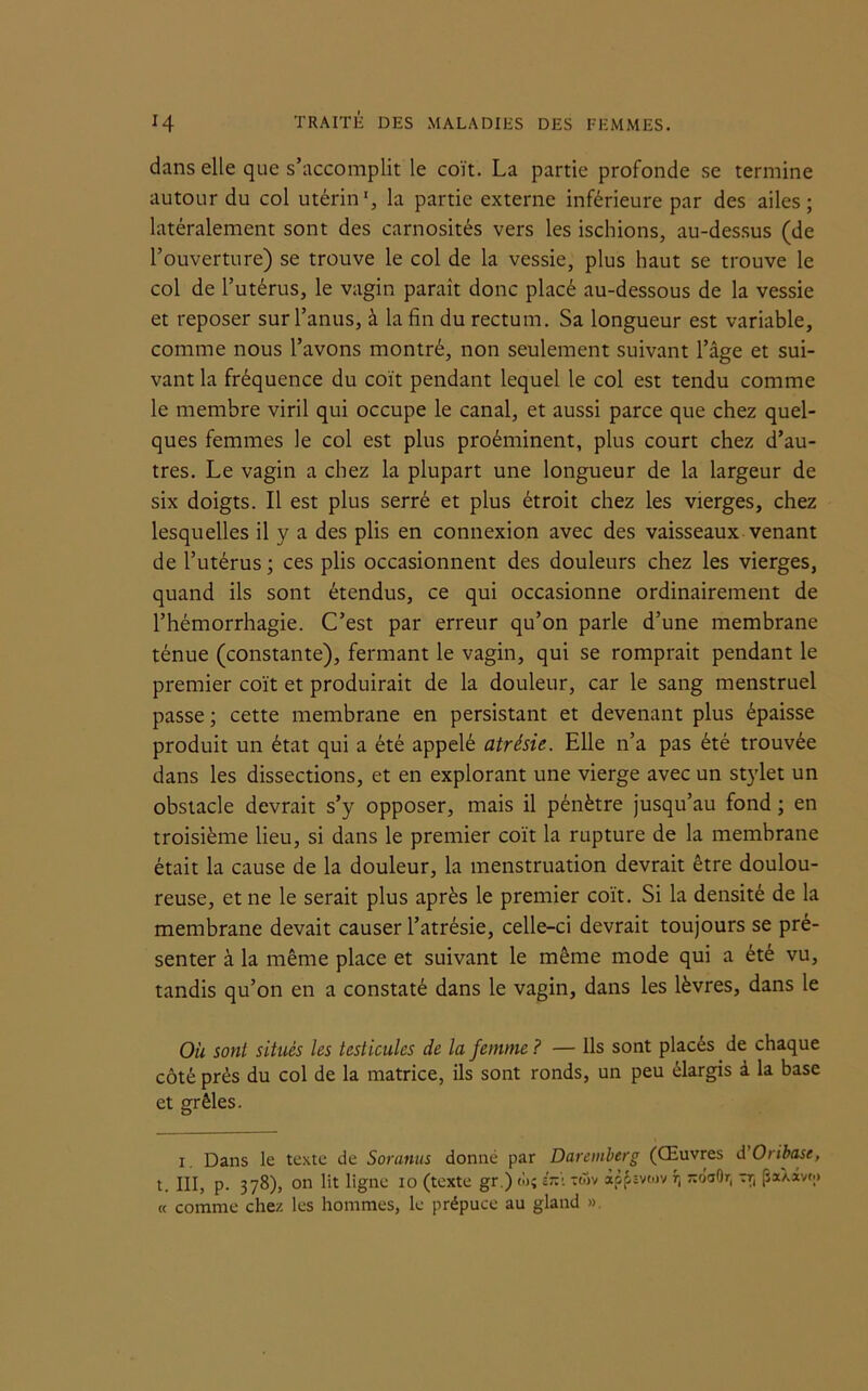 dans elle que s’accomplit le coït. La partie profonde se termine autour du col utérin1, la partie externe inférieure par des ailes; latéralement sont des carnosités vers les ischions, au-dessus (de l’ouverture) se trouve le col de la vessie, plus haut se trouve le col de l’utérus, le vagin paraît donc placé au-dessous de la vessie et reposer sur l’anus, à la fin du rectum. Sa longueur est variable, comme nous l’avons montré, non seulement suivant l’âge et sui- vant la fréquence du coït pendant lequel le col est tendu comme le membre viril qui occupe le canal, et aussi parce que chez quel- ques femmes le col est plus proéminent, plus court chez d’au- tres. Le vagin a chez la plupart une longueur de la largeur de six doigts. Il est plus serré et plus étroit chez les vierges, chez lesquelles il y a des plis en connexion avec des vaisseaux venant de l’utérus; ces plis occasionnent des douleurs chez les vierges, quand ils sont étendus, ce qui occasionne ordinairement de l’hémorrhagie. C’est par erreur qu’on parle d’une membrane ténue (constante), fermant le vagin, qui se romprait pendant le premier coït et produirait de la douleur, car le sang menstruel passe; cette membrane en persistant et devenant plus épaisse produit un état qui a été appelé atrésie. Elle n’a pas été trouvée dans les dissections, et en explorant une vierge avec un stylet un obstacle devrait s’y opposer, mais il pénètre jusqu’au fond ; en troisième lieu, si dans le premier coït la rupture de la membrane était la cause de la douleur, la menstruation devrait être doulou- reuse, et ne le serait plus après le premier coït. Si la densité de la membrane devait causer l’atrésie, celle-ci devrait toujours se pré- senter à la même place et suivant le même mode qui a été vu, tandis qu’on en a constaté dans le vagin, dans les lèvres, dans le Ou sont situés les testicules de la femme ? — Ils sont placés de chaque côté près du col de la matrice, ils sont ronds, un peu élargis à la base et grêles. i. Dans le texte de Soranus donné par Daremberg (Œuvres dOribase, t. III, p. 378), on lit ligne 10 (texte gr.) w; lx\ xwv apfsvoiv ^oaOr, rr, jJaXavw « comme chez les hommes, le prépuce au gland ».