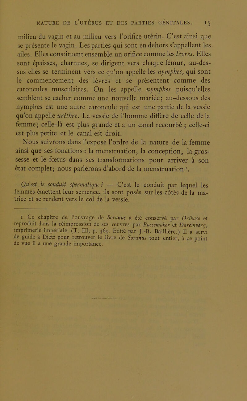 milieu du vagin et au milieu vers l’orifice utérin. C’est ainsi que se présente le vagin. Les parties qui sont en dehors s’appellent les ailes. Elles constituent ensemble un orifice comme les lèvres. Elles sont épaisses, charnues, se dirigent vers chaque fémur, au-des- sus elles se terminent vers ce qu’on appelle les nymphes, qui sont le commencement des lèvres et se présentent comme des caroncules musculaires. On les appelle nymphes puisqu’elles semblent se cacher comme une nouvelle mariée; au-dessous des nymphes est une autre caroncule qui est une partie de la vessie qu’on appelle urèthre. La vessie de l’homme diffère de celle delà femme; celle-Là est plus grande et a un canal recourbé ; celle-ci est plus petite et le canal est droit. Nous suivrons dans l’exposé l’ordre de la nature de la femme ainsi que ses fonctions : la menstruation, la conception, la gros- sesse et le foetus dans ses transformations pour arriver à son état complet; nous parlerons d’abord de la menstruation1. Q_u est le conduit spermatique? — C’est le conduit par lequel les femmes émettent leur semence, ils sont posés sur les côtés de la ma- trice et se rendent vers le col de la vessie. 1. Ce chapitre de l’ouvrage de Soranus a été conservé par Oribase et reproduit dans la réimpression de ses œuvres par Bussemaker et Daremberg, imprimerie impériale. (T. III, p. 369. Édité par J.-B. Baillière.) Il a servi de guide à Dietz pour retrouver le livre de Soranus tout entier, à ce point de vue il a une grande importance.