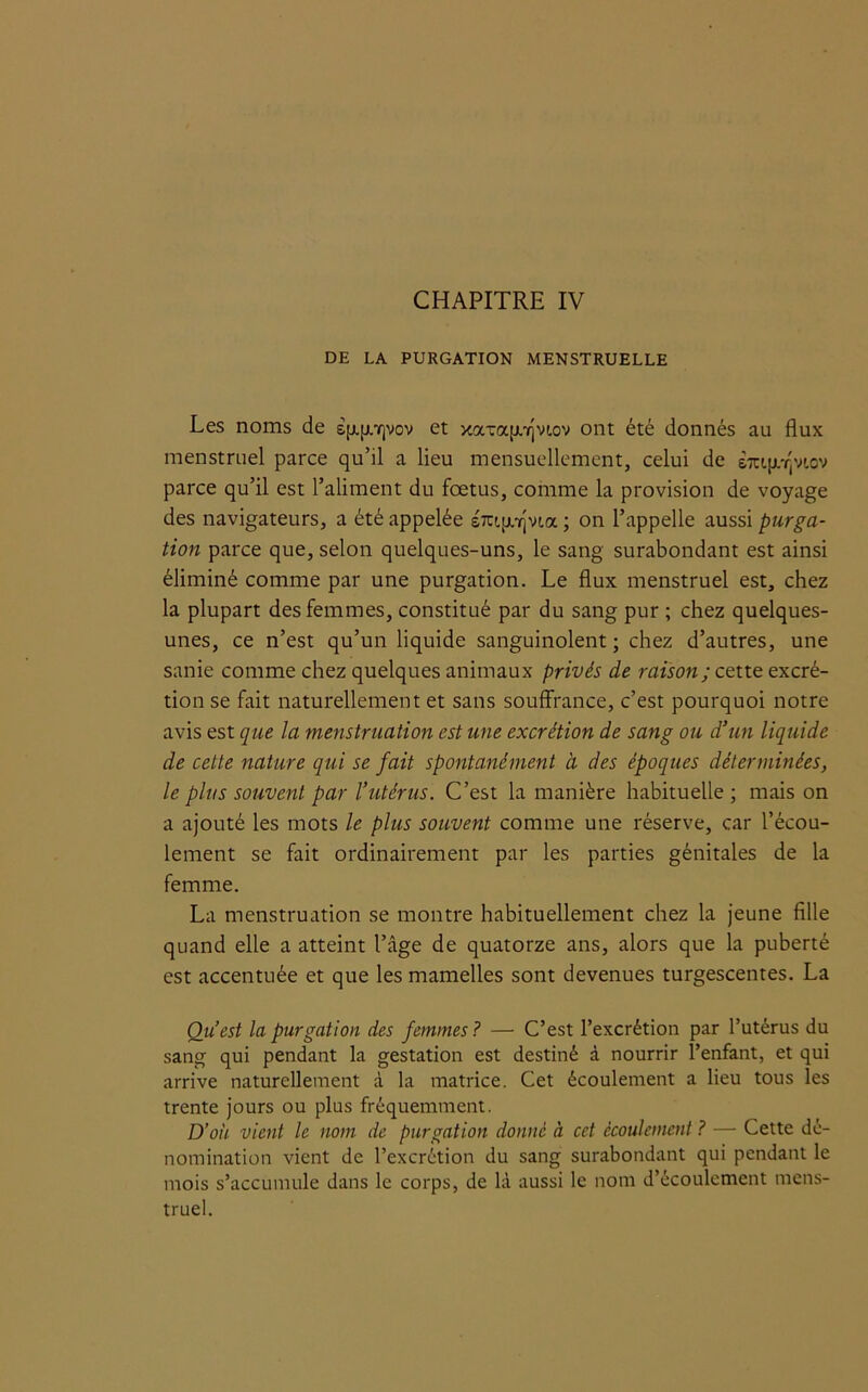 DE LA PURGATION MENSTRUELLE Les noms de sp.|X7]vov et xaTap.-rjvi.ov ont été donnés au flux menstruel parce qu’il a lieu mensuellement, celui de èiup/^viov parce qu’il est l’aliment du fœtus, comme la provision de voyage des navigateurs, a été appelée s7cipi-rjvt.a ; on l’appelle aussi purga- tion parce que, selon quelques-uns, le sang surabondant est ainsi éliminé comme par une purgation. Le flux menstruel est, chez la plupart des femmes, constitué par du sang pur ; chez quelques- unes, ce n’est qu’un liquide sanguinolent ; chez d’autres, une sanie comme chez quelques animaux privés de raison; cette excré- tion se fait naturellement et sans souffrance, c’est pourquoi notre avis est que la menstruation est une excrétion de sang ou d’un liquide de cette nature qui se fait spontanément à des époques déterminées, le plus souvent par l’utérus. C’est la manière habituelle; mais on a ajouté les mots le plus souvent comme une réserve, car l’écou- lement se fait ordinairement par les parties génitales de la femme. La menstruation se montre habituellement chez la jeune fille quand elle a atteint l’âge de quatorze ans, alors que la puberté est accentuée et que les mamelles sont devenues turgescentes. La Qu’est la purgation des femmes ? — C’est l’excrétion par l’utérus du sang qui pendant la gestation est destiné à nourrir l’enfant, et qui arrive naturellement à la matrice. Cet écoulement a lieu tous les trente jours ou plus fréquemment. D’où vient le nom de purgation donné à cet écoulement ? — Cette dé- nomination vient de l’excrétion du sang surabondant qui pendant le mois s’accumule dans le corps, de là aussi le nom d’écoulement mens- truel.