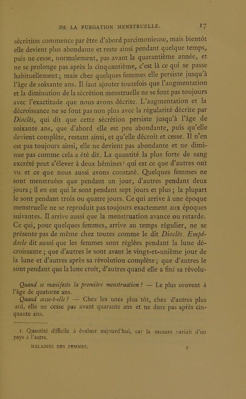 sécrétion commence par être d’abord parcimonieuse, mais bientôt elle devient plus abondante et reste ainsi pendant quelque temps, puis ne cesse, normalement, pas avant la quarantième année, et ne se prolonge pas après la cinquantième, c est la ce qui se passe habituellement; mais chez quelques femmes elle persiste jusqu à l’âge de soixante ans. Il faut ajouter toutefois que l’augmentation et la diminution de la sécrétion menstruelle ne se font pas toujours avec l’exactitude que nous avons décrite. L’augmentation et la décroissance ne se font pas non plus avec la régularité décrite par Dioclès, qui dit que cette sécrétion persiste jusqu’à l’âge de soixante ans, que d’abord elle est peu abondante, puis qu’elle devient complète, restant ainsi, et qu’elle décroît et cesse. Il n’en est pas toujours ainsi, elle ne devient pas abondante et ne dimi- nue pas comme cela a été dit. La quantité la plus forte de sang excrété peut s’élever à deux hémines' qui est ce que d’autres ont vu et ce que nous aussi avons constaté. Quelques femmes ne sont menstruées que pendant un jour, d’autres pendant deux jours ; il en est qui le sont pendant sept jours et plus ; la plupart le sont pendant trois ou quatre jours. Ce qui arrive à une époque menstruelle ne se reproduit pas toujours exactement aux époques suivantes. Il arrive aussi que la menstruation avance ou retarde. Ce qui, pour quelques femmes, arrive au temps régulier, ne se présente pas de même chez toutes comme le dit Dioclès. Empé- docle dit aussi que les femmes sont réglées pendant la lune dé- croissante ; que d’autres le sont avant le vingt-et-unième jour de la lune et d’autres après sa révolution complète ; que d’autres le sont pendant que la lune croît, d’autres quand elle a fini sa révolu- Quand se manifeste la première menstruation ? — Le plus souvent à l’âge de quatorze ans. Quand cesse-t-elle? — Chez les unes plus tôt, chez d’autres plus ard, elle ne cesse pas avant quarante ans et ne dure pas après cin- quante ans. i. Quantité difficile à évaluer aujourd’hui, car la mesure variait d’un pays à l’autre. MALADIES DES FEMMES. 2