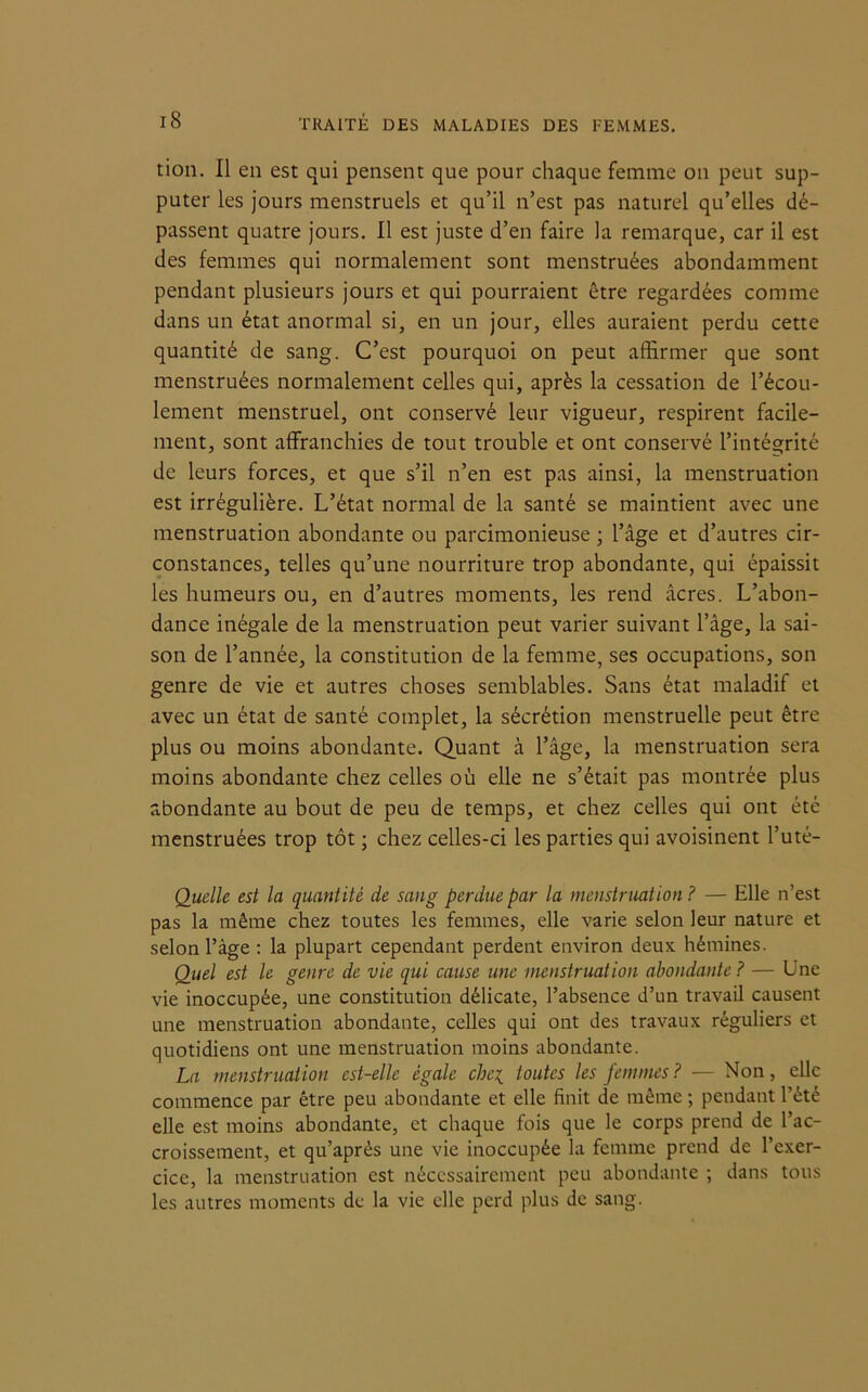 tion. Il en est qui pensent que pour chaque femme on peut sup- puter les jours menstruels et qu’il n’est pas naturel qu’elles dé- passent quatre jours. Il est juste d’en faire la remarque, car il est des femmes qui normalement sont menstruées abondamment pendant plusieurs jours et qui pourraient être regardées comme dans un état anormal si, en un jour, elles auraient perdu cette quantité de sang. C’est pourquoi on peut affirmer que sont menstruées normalement celles qui, après la cessation de l’écou- lement menstruel, ont conservé leur vigueur, respirent facile- ment, sont affranchies de tout trouble et ont conservé l’intégrité de leurs forces, et que s’il n’en est pas ainsi, la menstruation est irrégulière. L’état normal de la santé se maintient avec une menstruation abondante ou parcimonieuse ; l’âge et d’autres cir- constances, telles qu’une nourriture trop abondante, qui épaissit les humeurs ou, en d’autres moments, les rend âcres. L’abon- dance inégale de la menstruation peut varier suivant l’âge, la sai- son de l’année, la constitution de la femme, ses occupations, son genre de vie et autres choses semblables. Sans état maladif et avec un état de santé complet, la sécrétion menstruelle peut être plus ou moins abondante. Quant à l’âge, la menstruation sera moins abondante chez celles où elle ne s’était pas montrée plus abondante au bout de peu de temps, et chez celles qui ont été menstruées trop tôt ; chez celles-ci les parties qui avoisinent l’uté- Quelle est la quantité de sang perdue par la menstruation ? — Elle n’est pas la même chez toutes les femmes, elle varie selon leur nature et selon l’âge : la plupart cependant perdent environ deux hémines. Quel est le genre de vie qui cause une menstruation abondante? — Une vie inoccupée, une constitution délicate, l’absence d’un travail causent une menstruation abondante, celles qui ont des travaux réguliers et quotidiens ont une menstruation moins abondante. La menstruation est-elle égale che\ toutes les femmes ? — Non, elle commence par être peu abondante et elle finit de même ; pendant l’été elle est moins abondante, et chaque fois que le corps prend de l’ac- croissement, et qu’aprés une vie inoccupée la femme prend de l’exer- cice, la menstruation est nécessairement peu abondante ; dans tous les autres moments de la vie elle perd plus de sang.