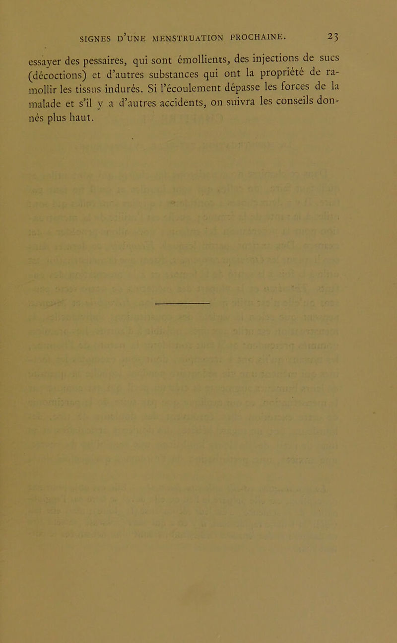 essayer des pessaires, qui sont émollients, des injections de sucs (décoctions) et d’autres substances qui ont la propriété de ra- mollir les tissus indurés. Si l’écoulement dépasse les forces de la malade et s’il y a d’autres accidents, on suivra les conseils don- nés plus haut.