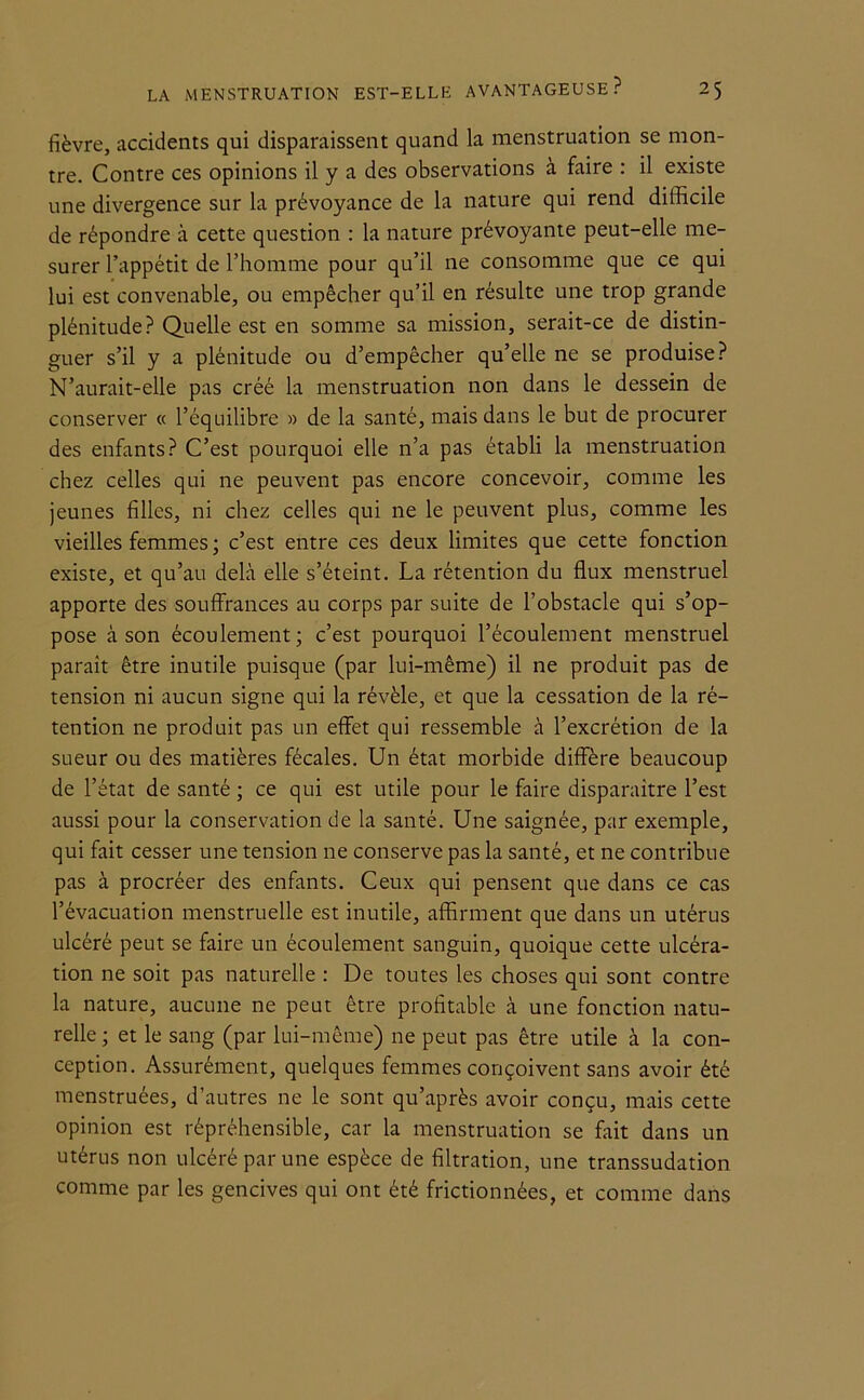 fièvre, accidents qui disparaissent quand la menstruation se mon- tre. Contre ces opinions il y a des observations à faire : il existe une divergence sur la prévoyance de la nature qui rend difficile de répondre à cette question : la nature prévoyante peut-elle me- surer l’appétit de l’homme pour qu’il ne consomme que ce qui lui est convenable, ou empêcher qu’il en résulte une trop grande plénitude? Quelle est en somme sa mission, serait-ce de distin- guer s’il y a plénitude ou d’empêcher qu’elle ne se produise? N’aurait-elle pas créé la menstruation non dans le dessein de conserver « l’équilibre » de la santé, mais dans le but de procurer des enfants? C’est pourquoi elle n’a pas établi la menstruation chez celles qui ne peuvent pas encore concevoir, comme les jeunes filles, ni chez celles qui ne le peuvent plus, comme les vieilles femmes ; c’est entre ces deux limites que cette fonction existe, et qu’au delà elle s’éteint. La rétention du flux menstruel apporte des souffrances au corps par suite de l’obstacle qui s’op- pose à son écoulement; c’est pourquoi l’écoulement menstruel paraît être inutile puisque (par lui-même) il ne produit pas de tension ni aucun signe qui la révèle, et que la cessation de la ré- tention ne produit pas un effet qui ressemble à l’excrétion de la sueur ou des matières fécales. Un état morbide diffère beaucoup de l’état de santé ; ce qui est utile pour le faire disparaître l’est aussi pour la conservation de la santé. Une saignée, par exemple, qui fait cesser une tension ne conserve pas la santé, et ne contribue pas à procréer des enfants. Ceux qui pensent que dans ce cas l’évacuation menstruelle est inutile, affirment que dans un utérus ulcéré peut se faire un écoulement sanguin, quoique cette ulcéra- tion ne soit pas naturelle : De toutes les choses qui sont contre la nature, aucune ne peut être profitable à une fonction natu- relle ; et le sang (par lui-même) ne peut pas être utile à la con- ception. Assurément, quelques femmes conçoivent sans avoir été menstruées, d’autres ne le sont qu’après avoir conçu, mais cette opinion est répréhensible, car la menstruation se fait dans un utérus non ulcéré par une espèce de filtration, une transsudation comme par les gencives qui ont été frictionnées, et comme dans