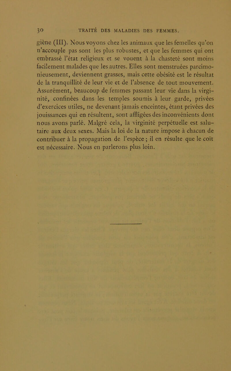 giène (III). Nous voyons chez les animaux que les femelles qu’on n’accouple pas sont les plus robustes, et que les femmes qui ont embrassé l’état religieux et se vouent à la chasteté sont moins facilement malades que les autres. Elles sont menstruées parcimo- nieusement, deviennent grasses, mais cette obésité est le résultat de la tranquillité de leur vie et de l’absence de tout mouvement. Assurément, beaucoup de femmes passant leur vie dans la virgi- nité, confinées dans les temples soumis à leur garde, privées d’exercices utiles, ne devenant jamais enceintes, étant privées des jouissances qui en résultent, sont affligées des inconvénients dont nous avons parlé. Malgré cela, la virginité perpétuelle est salu- taire aux deux sexes. Mais la loi de la nature impose à chacun de contribuer à la propagation de l’espèce ; il en résulte que le coït est nécessaire. Nous en parlerons plus loin.