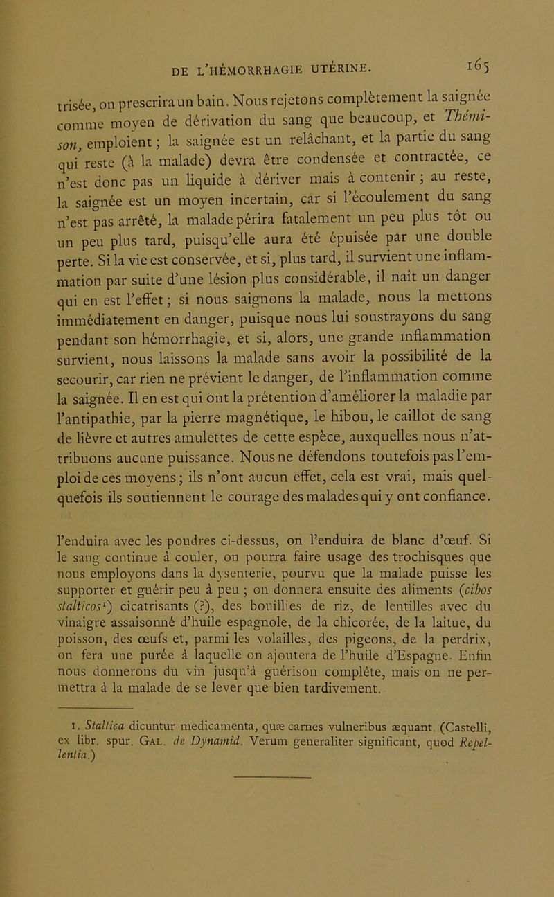 trisée, on prescrira un bain. Nous rejetons complètement la saignée comme moyen de dérivation du sang que beaucoup, et Thémi- son, emploient ; la saignée est un relâchant, et la partie du sang qui reste (à la malade) devra être condensée et contractée, ce n’est donc pas un liquide à dériver mais à contenir ; au reste, la saignée est un moyen incertain, car si l’écoulement du sang n’est pas arrêté, la malade périra fatalement un peu plus tôt ou un peu plus tard, puisqu’elle aura été épuisée par une double perte. Si la vie est conservée, et si, plus tard, il survient une inflam- mation par suite d’une lésion plus considérable, il naît un danger qui en est l’effet ; si nous saignons la malade, nous la mettons immédiatement en danger, puisque nous lui soustrayons du sang pendant son hémorrhagie, et si, alors, une grande inflammation survient, nous laissons la malade sans avoir la possibilité de la secourir, car rien ne prévient le danger, de l’inflammation comme la saignée. Il en est qui ont la prétention d’améliorer la maladie par l’antipathie, par la pierre magnétique, le hibou, le caillot de sang de lièvre et autres amulettes de cette espèce, auxquelles nous n’at- tribuons aucune puissance. Nous ne défendons toutefois pas l’em- ploi de ces moyens ; ils n’ont aucun effet, cela est vrai, mais quel- quefois ils soutiennent le courage des malades qui y ont confiance. l’enduira avec les poudres ci-dessus, on l’enduira de blanc d’œuf. Si le sang continue à couler, on pourra faire usage des trochisques que nous employons dans la dysenterie, pourvu que la malade puisse les supporter et guérir peu à peu ; on donnera ensuite des aliments (cibos slalticos1') cicatrisants (?), des bouillies de riz, de lentilles avec du vinaigre assaisonné d’huile espagnole, de la chicorée, de la laitue, du poisson, des œufs et, parmi les volailles, des pigeons, de la perdrix, on fera une purée à laquelle on ajoutera de l’huile d’Espagne. Enfin nous donnerons du vin jusqu’à guérison complète, mais on ne per- mettra à la malade de se lever que bien tardivement. i. Staltica dicuntur médicamenta, quæ carnes vulneribus æquant. (Castelli, ex libr. spur. Gal. de Dymmid. Verum generaliter significant, quod Repel- Ictilin.)