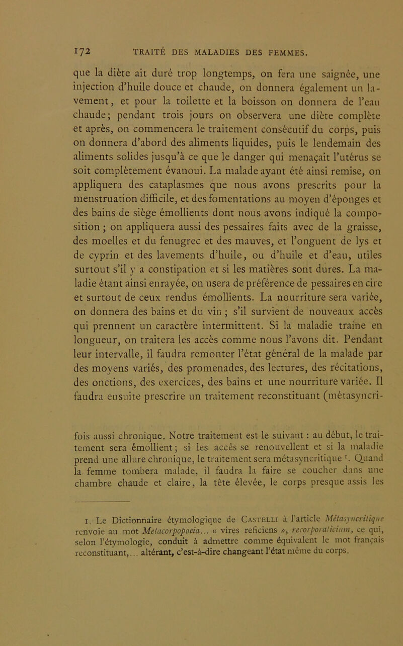 que la diète ait duré trop longtemps, on fera une saignée, une injection d’huile douce et chaude, on donnera également un la- vement , et pour la toilette et la boisson on donnera de l’eau chaude; pendant trois jours on observera une diète complète et après, on commencera le traitement consécutif du corps, puis on donnera d’abord des aliments liquides, puis le lendemain des aliments solides jusqu’à ce que le danger qui menaçait l’utérus se soit complètement évanoui. La malade ayant été ainsi remise, on appliquera des cataplasmes que nous avons prescrits pour la menstruation difficile, et des fomentations au moyen d’éponges et des bains de siège émollients dont nous avons indiqué la compo- sition ; on appliquera aussi des pessaires faits avec de la graisse, des moelles et du fenugrec et des mauves, et l’onguent de lys et de cyprin et des lavements d’huile, ou d’huile et d’eau, utiles surtout s’il y a constipation et si les matières sont dures. La ma- ladie étant ainsi enrayée, on usera de préférence de pessaires en cire et surtout de ceux rendus émollients. La nourriture sera variée, on donnera des bains et du vin ; s’il survient de nouveaux accès qui prennent un caractère intermittent. Si la maladie traine en longueur, on traitera les accès comme nous l’avons dit. Pendant leur intervalle, il faudra remonter l’état général de la malade par des moyens variés, des promenades, des lectures, des récitations, des onctions, des exercices, des bains et une nourriture variée. Il faudra ensuite prescrire un traitement reconstituant (métasyncri- fois aussi chronique. Notre traitement est le suivant : au début, le trai- tement sera émollient; si les accès se renouvellent et si la maladie prend une allure chronique, le traitement sera métasyncritique Quand la femme tombera malade, il faudra la faire se coucher dans une chambre chaude et claire, la tête élevée, le corps presque assis les 1. Le Dictionnaire étymologique de Castelli à l’article Métasyncritique renvoie au mot Metacorpopoeia... « vires reficiens i>, recorporalicium, ce qui, selon l’étymologie, conduit à admettre comme équivalent le mot français reconstituant,... altérant, c’est-à-dire changeant l’état même du corps.