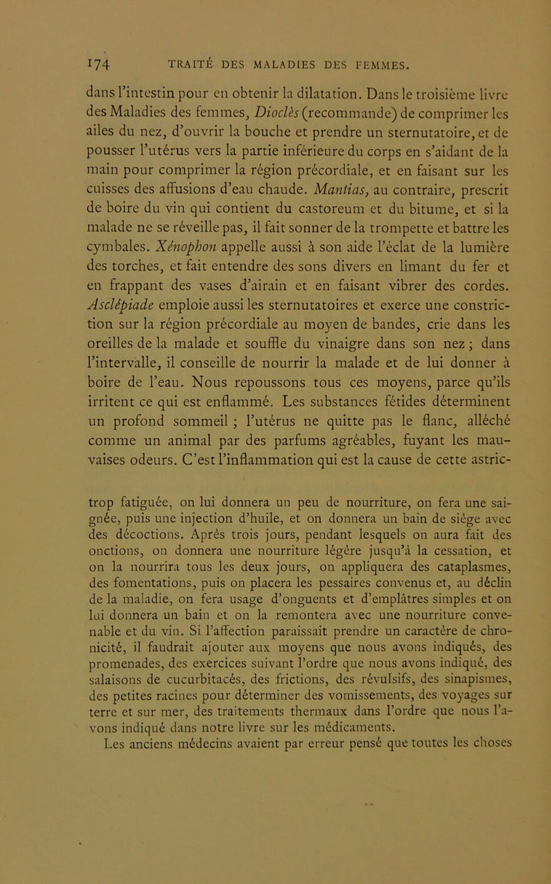 dans l’intestin pour en obtenir la dilatation. Dans le troisième livre des Maladies des femmes, Dioclès (recommande) de comprimer les ailes du nez, d’ouvrir la bouche et prendre un sternutatoire, et de pousser l’utérus vers la partie inférieure du corps en s’aidant de la main pour comprimer la région précordiale, et en faisant sur les cuisses des affusions d’eau chaude. Mantias, au contraire, prescrit de boire du vin qui contient du castoreum et du bitume, et si la malade ne se réveille pas, il fait sonner de la trompette et battre les cymbales. Xénophon appelle aussi à son aide l’éclat de la lumière des torches, et fait entendre des sons divers en limant du fer et en frappant des vases d’airain et en faisant vibrer des cordes. Asclépiade emploie aussi les sternutatoires et exerce une constric- tion sur la région précordiale au moyen de bandes, crie dans les oreilles de la malade et souffle du vinaigre dans son nez ; dans l’intervalle, il conseille de nourrir la malade et de lui donner à boire de l’eau. Nous repoussons tous ces moyens, parce qu’ils irritent ce qui est enflammé. Les substances fétides déterminent un profond sommeil ; l’utérus ne quitte pas le flanc, alléché comme un animal par des parfums agréables, fuyant les mau- vaises odeurs. C’est l’inflammation qui est la cause de cette astric- trop fatiguée, on lui donnera un peu de nourriture, on fera une sai- gnée, puis une injection d’huile, et on donnera un bain de siège avec des décoctions. Après trois jours, pendant lesquels on aura fait des onctions, on donnera une nourriture légère jusqu’à la cessation, et on la nourrira tous les deux jours, on appliquera des cataplasmes, des fomentations, puis on placera les pessaires convenus et, au déclin de la maladie, on fera usage d’onguents et d’emplâtres simples et on lui donnera un bain et on la remontera avec une nourriture conve- nable et du vin. Si l’affection paraissait prendre un caractère de chro- nicité, il faudrait ajouter aux moyens que nous avons indiqués, des promenades, des exercices suivant l’ordre que nous avons indiqué, des salaisons de cucurbitacés, des frictions, des révulsifs, des sinapismes, des petites racines pour déterminer des vomissements, des voyages sur terre et sur mer, des traitements thermaux dans l’ordre que nous l’a- vons indiqué dans notre livre sur les médicaments. Les anciens médecins avaient par erreur pensé que toutes les choses