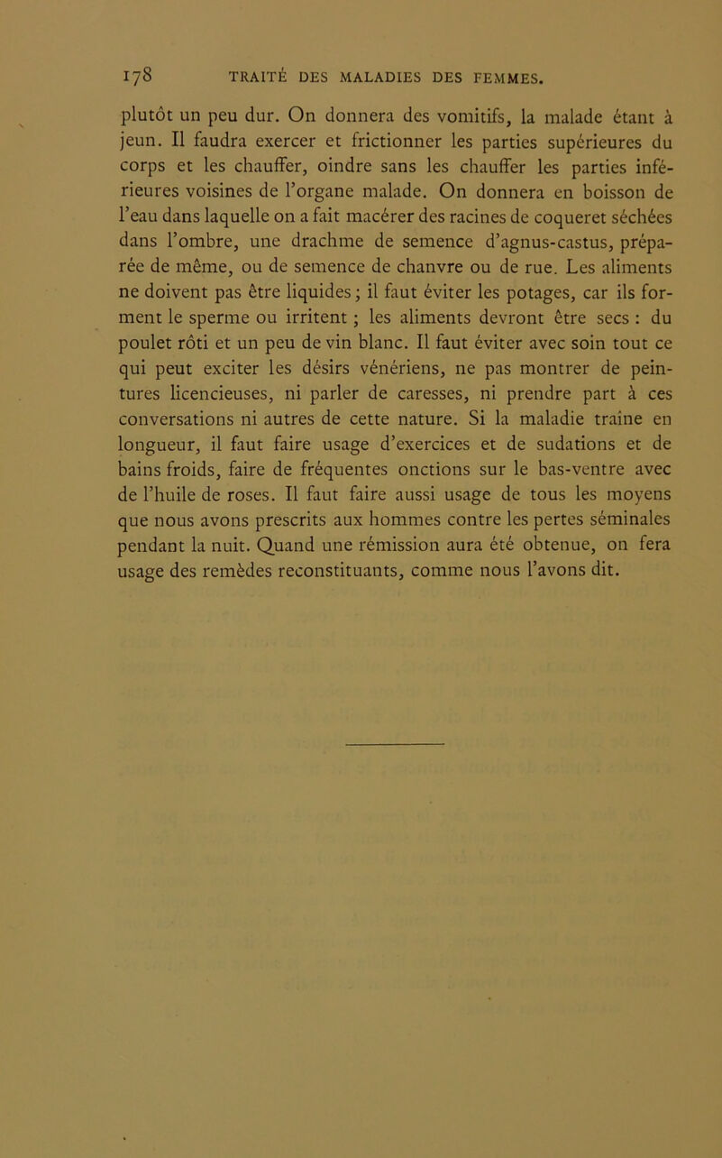 plutôt un peu dur. On donnera des vomitifs, la malade étant à jeun. Il faudra exercer et frictionner les parties supérieures du corps et les chauffer, oindre sans les chauffer les parties infé- rieures voisines de l’organe malade. On donnera en boisson de l’eau dans laquelle on a fait macérer des racines de coqueret séchées dans l’ombre, une drachme de semence d’agnus-castus, prépa- rée de même, ou de semence de chanvre ou de rue. Les aliments ne doivent pas être liquides ; il faut éviter les potages, car ils for- ment le sperme ou irritent ; les aliments devront être secs : du poulet rôti et un peu de vin blanc. Il faut éviter avec soin tout ce qui peut exciter les désirs vénériens, ne pas montrer de pein- tures licencieuses, ni parler de caresses, ni prendre part à ces conversations ni autres de cette nature. Si la maladie traîne en longueur, il faut faire usage d’exercices et de sudations et de bains froids, faire de fréquentes onctions sur le bas-ventre avec de l’huile de roses. Il faut faire aussi usage de tous les moyens que nous avons prescrits aux hommes contre les pertes séminales pendant la nuit. Quand une rémission aura été obtenue, on fera usage des remèdes reconstituants, comme nous l’avons dit.