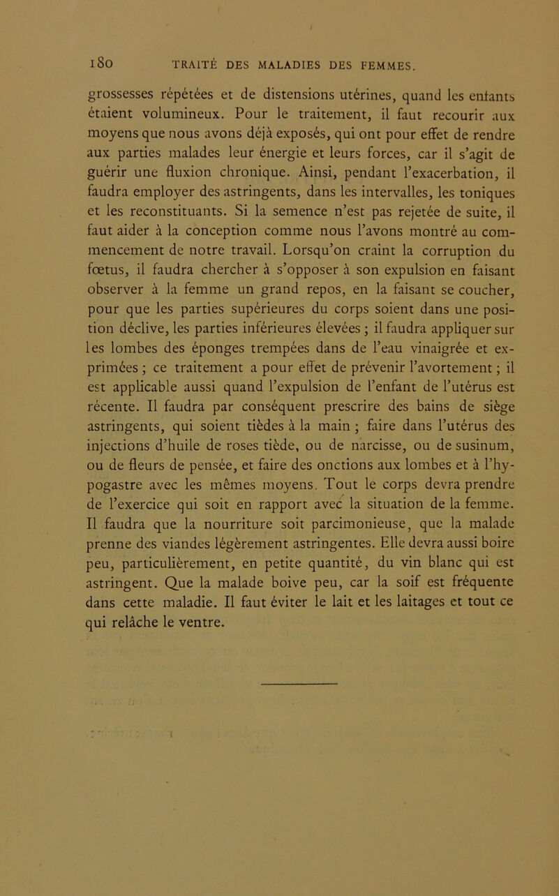 grossesses répétées et de distensions utérines, quand les entants étaient volumineux. Pour le traitement, il faut recourir aux moyens que nous avons déjà exposés, qui ont pour effet de rendre aux parties malades leur énergie et leurs forces, car il s’agit de guérir une fluxion chronique. Ainsi, pendant l’exacerbation, il faudra employer des astringents, dans les intervalles, les toniques et les reconstituants. Si la semence n’est pas rejetée de suite, il faut aider à la conception comme nous l’avons montré au com- mencement de notre travail. Lorsqu’on craint la corruption du fœtus, il faudra chercher à s’opposer à son expulsion en faisant observer à la femme un grand repos, en la faisant se coucher, pour que les parties supérieures du corps soient dans une posi- tion déclive, les parties inférieures élevées ; il faudra appliquer sur les lombes des éponges trempées dans de l’eau vinaigrée et ex- primées ; ce traitement a pour effet de prévenir l’avortement ; il est applicable aussi quand l’expulsion de l’enfant de l’utérus est récente. Il faudra par conséquent prescrire des bains de siège astringents, qui soient tièdes à la main ; faire dans l’utérus des injections d’huile de roses tiède, ou de narcisse, ou desusinum, ou de fleurs de pensée, et faire des onctions aux lombes et à l’hy- pogastre avec les mêmes moyens. Tout le corps devra prendre de l’exercice qui soit en rapport avec la situation de la femme. Il faudra que la nourriture soit parcimonieuse, que la malade prenne des viandes légèrement astringentes. Elle devra aussi boire peu, particulièrement, en petite quantité, du vin blanc qui est astringent. Que la malade boive peu, car la soif est fréquente dans cette maladie. Il faut éviter le lait et les laitages et tout ce qui relâche le ventre.