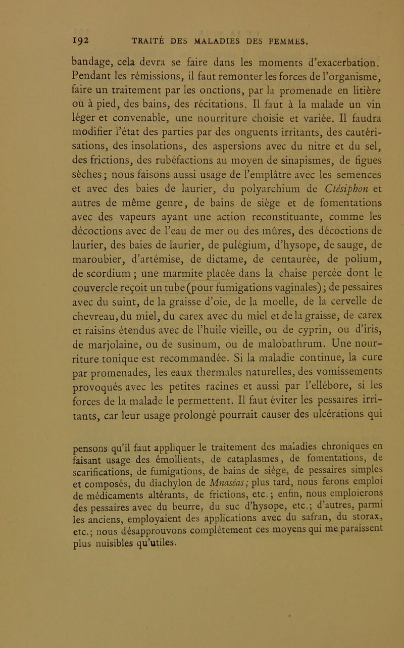bandage, cela devra se faire dans les moments d’exacerbation. Pendant les rémissions, il faut remonter les forces de l’organisme, faire un traitement par les onctions, par la promenade en litière ou à pied, des bains, des récitations. Il faut à la malade un vin léger et convenable, une nourriture choisie et variée. Il faudra modifier l’état des parties par des onguents irritants, des cautéri- sations, des insolations, des aspersions avec du nitre et du sel, des frictions, des rubéfactions au moyen de sinapismes, de figues sèches; nous faisons aussi usage de l’emplâtre avec les semences et avec des baies de laurier, du polyarchium de Ctésiphon et autres de même genre, de bains de siège et de fomentations avec des vapeurs ayant une action reconstituante, comme les décoctions avec de l’eau de mer ou des mûres, des décoctions de laurier, des baies de laurier, de pulégium, d’hysope, de sauge, de maroubier, d’artémise, de dictame, de centaurée, de polium, de scordium ; une marmite placée dans la chaise percée dont le couvercle reçoit un tube (pour fumigations vaginales) ; de pessaires avec du suint, de la graisse d’oie, de la moelle, de la cervelle de chevreau, du miel, du carex avec du miel et delà graisse, de carex et raisins étendus avec de l’huile vieille, ou de cyprin, ou d’iris, de marjolaine, ou de susinum, ou de malobathrum. Une nour- riture tonique est recommandée. Si la maladie continue, la cure par promenades, les eaux thermales naturelles, des vomissements provoqués avec les petites racines et aussi par l’ellébore, si les forces de la malade le permettent. Il faut éviter les pessaires irri- tants, car leur usage prolongé pourrait causer des ulcérations qui pensons qu’il faut appliquer le traitement des maladies chroniques en faisant usage des émollients, de cataplasmes, de fomentations, de scarifications, de fumigations, de bains de siège, de pessaires simples et composés, du diachylon de Mnaséas ; plus tard, nous ferons emploi de médicaments altérants, de frictions, etc.; enfin, nous emploierons des pessaires avec du beurre, du suc d’hysope, etc.; d’autres, parmi les anciens, employaient des applications avec du safran, du storax, etc.; nous désapprouvons complètement ces moyens qui me paraissent plus nuisibles qu’utiles.