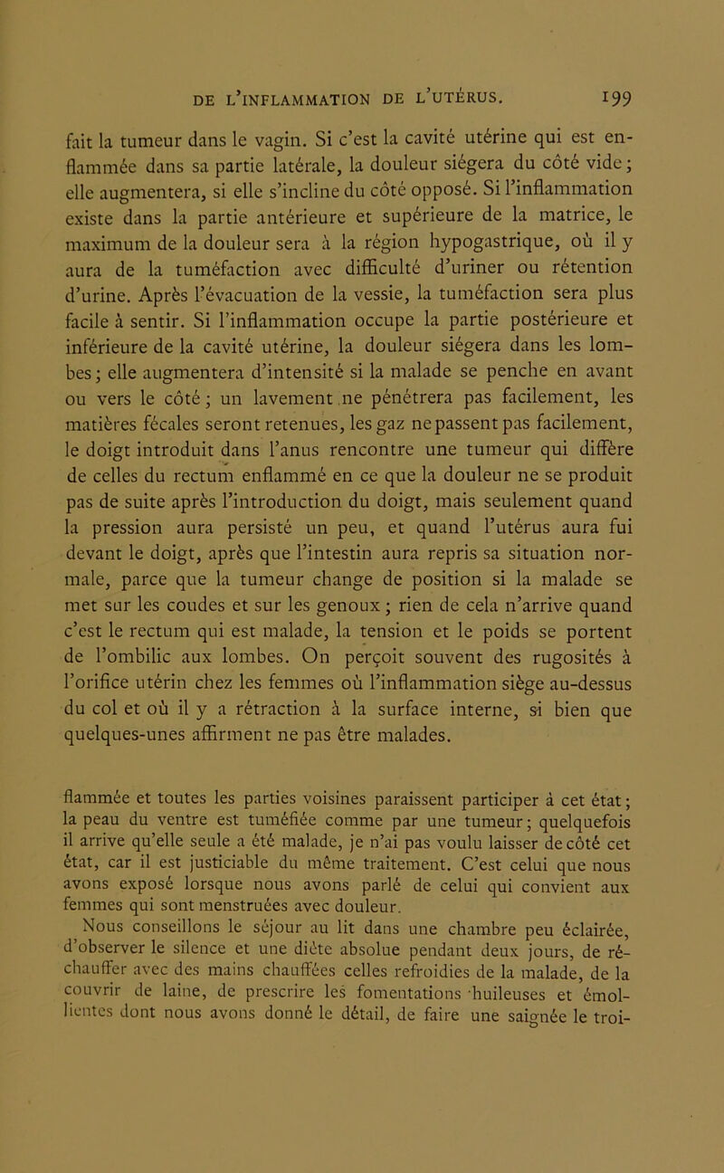 fait la tumeur dans le vagin. Si c’est la cavité utérine qui est en- flammée dans sa partie latérale, la douleur siégera du côté vide ; elle augmentera, si elle s’incline du côté opposé. Si l’inflammation existe dans la partie antérieure et supérieure de la matrice, le maximum de la douleur sera à la région hypogastrique, où il y aura de la tuméfaction avec difficulté d’uriner ou rétention d’urine. Après l’évacuation de la vessie, la tuméfaction sera plus facile à sentir. Si l’inflammation occupe la partie postérieure et inférieure de la cavité utérine, la douleur siégera dans les lom- bes; elle augmentera d’intensité si la malade se penche en avant ou vers le côté ; un lavement ne pénétrera pas facilement, les matières fécales seront retenues, les gaz ne passent pas facilement, le doigt introduit dans l’anus rencontre une tumeur qui diffère de celles du rectum enflammé en ce que la douleur ne se produit pas de suite après l’introduction du doigt, mais seulement quand la pression aura persisté un peu, et quand l’utérus aura fui devant le doigt, après que l’intestin aura repris sa situation nor- male, parce que la tumeur change de position si la malade se met sur les coudes et sur les genoux ; rien de cela n’arrive quand c’est le rectum qui est malade, la tension et le poids se portent de l’ombilic aux lombes. On perçoit souvent des rugosités à l’orifice utérin chez les femmes où l’inflammation siège au-dessus du col et où il y a rétraction à la surface interne, si bien que quelques-unes affirment ne pas être malades. flammée et toutes les parties voisines paraissent participer à cet état ; la peau du ventre est tuméfiée comme par une tumeur ; quelquefois il arrive qu’elle seule a été malade, je n’ai pas voulu laisser de côté cet état, car il est justiciable du même traitement. C’est celui que nous avons exposé lorsque nous avons parlé de celui qui convient aux femmes qui sont menstruées avec douleur. Nous conseillons le séjour au lit dans une chambre peu éclairée, d’observer le silence et une diète absolue pendant deux jours, de ré- chauffer avec des mains chauffées celles refroidies de la malade, de la couvrir de laine, de prescrire les fomentations huileuses et émol- lientes dont nous avons donné le détail, de faire une saignée le troi-