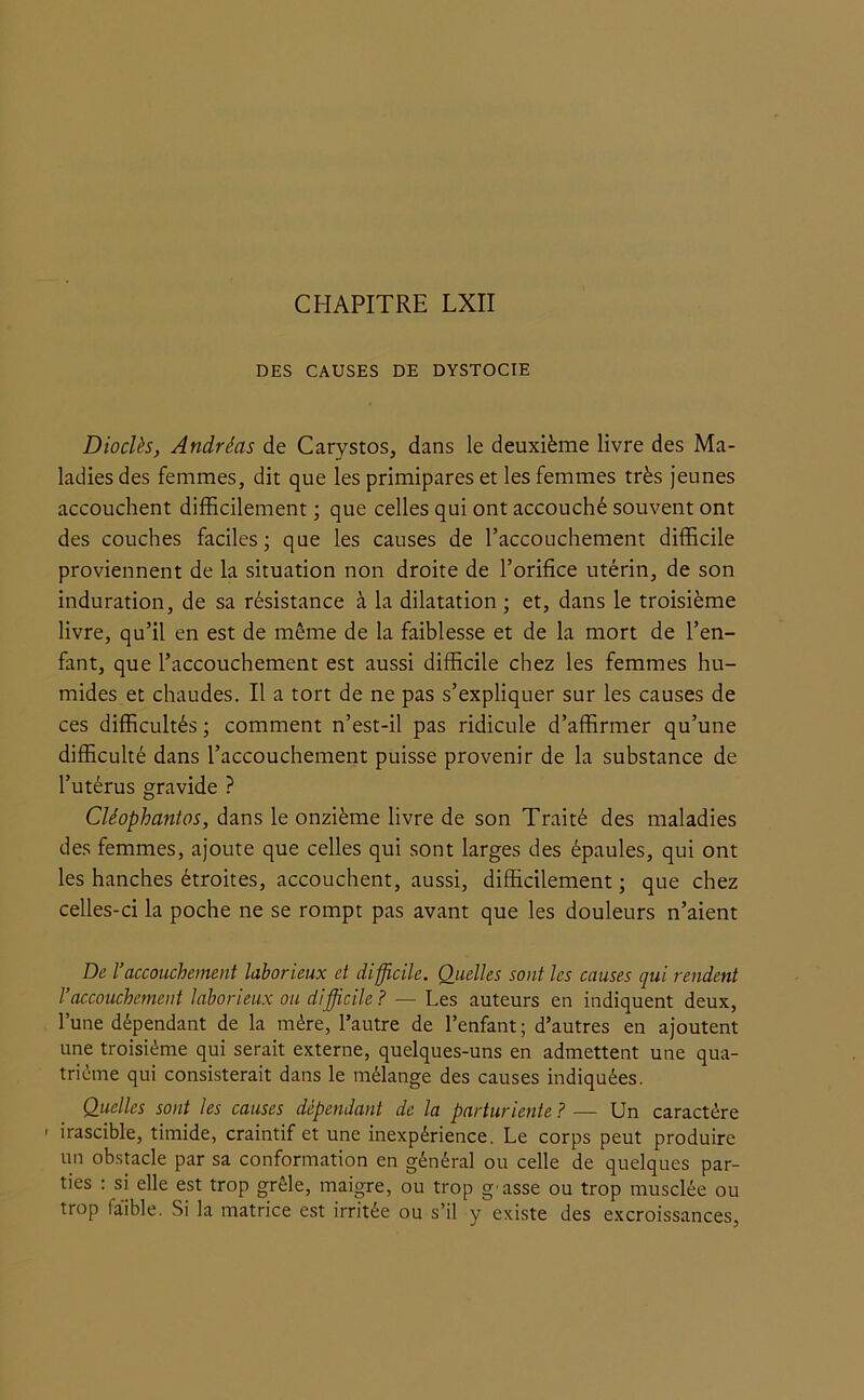 DES CAUSES DE DYSTOCIE Dioclès, Andréas de Carystos, dans le deuxième livre des Ma- ladies des femmes, dit que les primipares et les femmes très jeunes accouchent difficilement ; que celles qui ont accouché souvent ont des couches faciles; que les causes de l’accouchement difficile proviennent de la situation non droite de l’orifice utérin, de son induration, de sa résistance à la dilatation ; et, dans le troisième livre, qu’il en est de même de la faiblesse et de la mort de l’en- fant, que l’accouchement est aussi difficile chez les femmes hu- mides et chaudes. Il a tort de ne pas s’expliquer sur les causes de ces difficultés ; comment n’est-il pas ridicule d’affirmer qu’une difficulté dans l’accouchement puisse provenir de la substance de l’utérus gravide ? Cléophantos, dans le onzième livre de son Traité des maladies des femmes, ajoute que celles qui sont larges des épaules, qui ont les hanches étroites, accouchent, aussi, difficilement ; que chez celles-ci la poche ne se rompt pas avant que les douleurs n’aient De l’accouchement laborieux et difficile. Quelles sont les causes qui rendent l’accouchement laborieux ou difficile ? — Les auteurs en indiquent deux, l’une dépendant de la mère, l’autre de l’enfant ; d’autres en ajoutent une troisième qui serait externe, quelques-uns en admettent une qua- trième qui consisterait dans le mélange des causes indiquées. Quelles sont les causes dépendant de la parturiente ? — Un caractère - irascible, timide, craintif et une inexpérience. Le corps peut produire un obstacle par sa conformation en général ou celle de quelques par- ties : si elle est trop grêle, maigre, ou trop gmsse ou trop musclée ou trop faible. Si la matrice est irritée ou s’il y existe des excroissances,