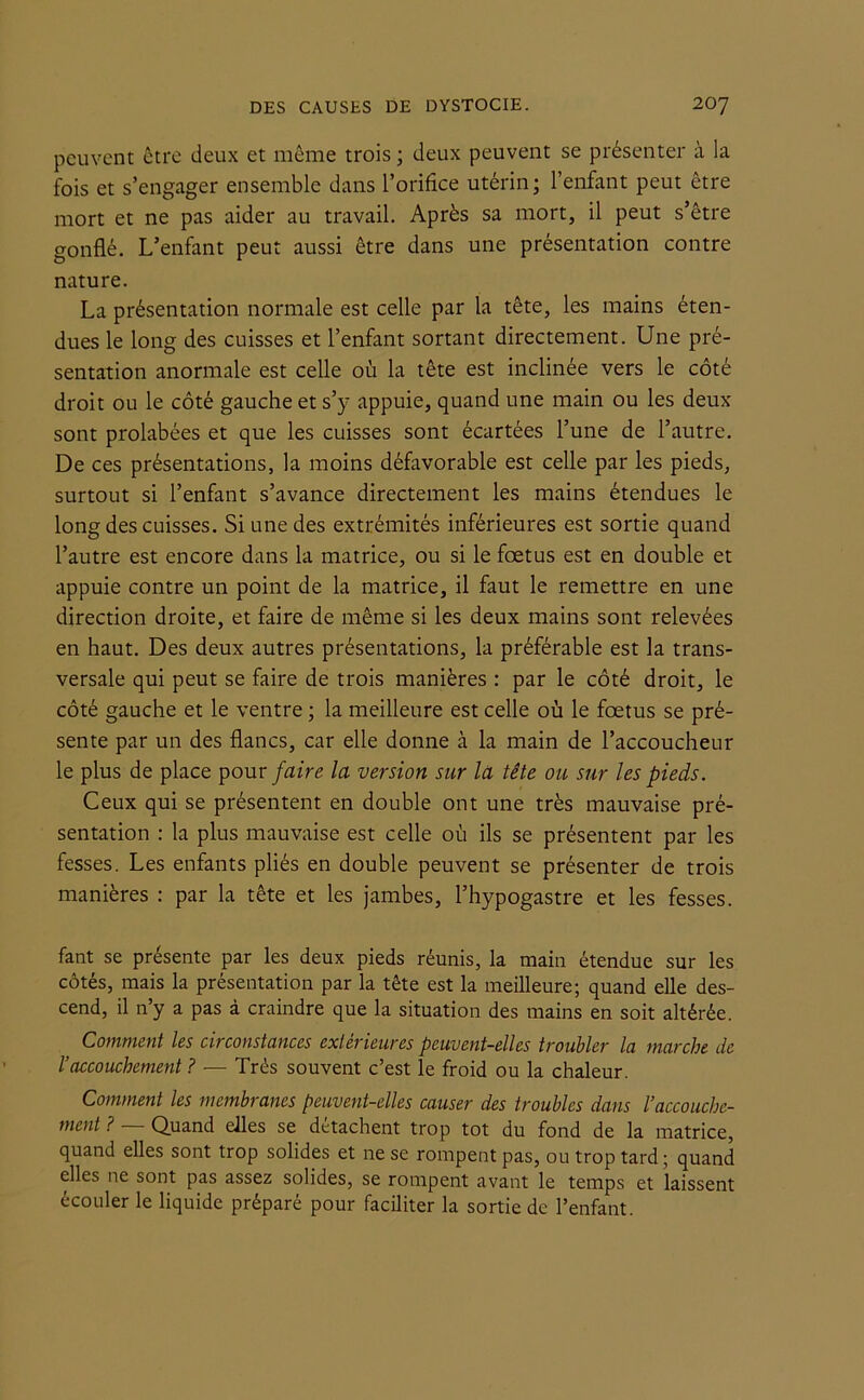 peuvent être deux et même trois ; deux peuvent se présenter à la fois et s’engager ensemble dans l’orifice utérin; l’enfant peut être mort et ne pas aider au travail. Après sa mort, il peut s’être gonflé. L’enfant peut aussi être dans une présentation contre nature. La présentation normale est celle par la tête, les mains éten- dues le long des cuisses et l’enfant sortant directement. Une pré- sentation anormale est celle où la tête est inclinée vers le côté droit ou le côté gauche et s’y appuie, quand une main ou les deux sont prolabées et que les cuisses sont écartées l’une de l’autre. De ces présentations, la moins défavorable est celle par les pieds, surtout si l’enfant s’avance directement les mains étendues le long des cuisses. Si une des extrémités inférieures est sortie quand l’autre est encore dans la matrice, ou si le foetus est en double et appuie contre un point de la matrice, il faut le remettre en une direction droite, et faire de même si les deux mains sont relevées en haut. Des deux autres présentations, la préférable est la trans- versale qui peut se faire de trois manières : par le côté droit, le côté gauche et le ventre ; la meilleure est celle où le fœtus se pré- sente par un des flancs, car elle donne à la main de l’accoucheur le plus de place pour faire la version sur la tête ou sur les pieds. Ceux qui se présentent en double ont une très mauvaise pré- sentation : la plus mauvaise est celle où ils se présentent par les fesses. Les enfants pliés en double peuvent se présenter de trois manières : par la tête et les jambes, l’hypogastre et les fesses. fant se présente par les deux pieds réunis, la main étendue sur les côtés, mais la présentation par la tête est la meilleure; quand elle des- cend, il n’y a pas à craindre que la situation des mains en soit altérée. Comment les circonstances extérieures peuvent-elles troubler la marche de l’accouchement ? — Très souvent c’est le froid ou la chaleur. Comment les membranes peuvent-elles causer des troubles dans l’accouche- ment ? Quand elles se détachent trop tôt du fond de la matrice, quand elles sont trop solides et ne se rompent pas, ou trop tard ; quand elles ne sont pas assez solides, se rompent avant le temps et laissent écouler le liquide préparé pour faciliter la sortie de l’enfant.