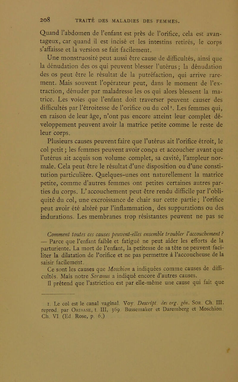 Quand l’abdomen de l’enfant est près de l’orifice, cela est avan- tageux, car quand il est incisé et les intestins retirés, le corps s’affaisse et la version se fait facilement. Une monstruosité peut aussi être cause de difficultés, ainsi que la dénudation des os qui peuvent blesser l’utérus; la dénudation des os peut être le résultat de la putréfaction, qui arrive rare- ment. Mais souvent l’opérateur peut, dans le moment de l’ex- traction, dénuder par maladresse les os qui alors blessent la ma- trice. Les voies que l’enfant doit traverser peuvent causer des difficultés par l’étroitesse de l’orifice ou du col'. Les femmes qui, en raison de leur âge, n’ont pas encore atteint leur complet dé- veloppement peuvent avoir la matrice petite comme le reste de leur corps. Plusieurs causes peuvent faire que l’utérus ait l’orifice étroit, le col petit ; les femmes peuvent avoir conçu et accoucher avant que l’utérus ait acquis son volume complet, sa cavité, l’ampleur nor- male. Cela peut être le résultat d’une disposition ou d’une consti- tution particulière. Quelques-unes ont naturellement la matrice petite, comme d’autres femmes ont petites certaines autres par- ties du corps. L’accouchement peut être rendu difficile par l’obli- quité du col, une excroissance de chair sur cette partie ; l’orifice peut avoir été altéré par l’inflammation, des suppurations ou des indurations. Les membranes trop résistantes peuvent ne pas se Comment toutes ces causes peuvent-elles ensemble troubler /’accouchement ? — Parce que l’enfant faible et fatigué ne peut aider les efforts de la parturiente. La mort de l’enfant, la petitesse de sa tête ne peuvent faci- liter la dilatation de l’orifice et ne pas permettre à l’accoucheuse de la saisir facilement. Ce sont les causes que Moschion a indiquées comme causes de diffi- cultés. Mais notre Soranus a indiqué encore d’autres causes. Il prétend que l’astriction est par elle-même une cause qui fait que i. Le col est le canal vaginal. Voy. Descript. des org. gcn. Sor. Ch. III. feprod. par Oriuase, t III, 369 Bussemaker et Dareinberg et Moschion Ch. VI (Ed Rose, p. 6.)