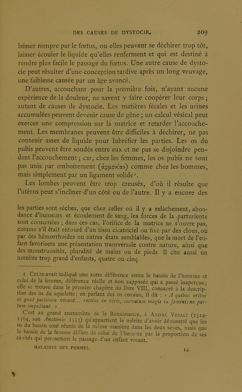 laisser rompre par le foetus, ou elles peuvent se déchirer trop tôt, laisser écouler le liquide qu’elles renferment et qui est destiné à rendre plus facile le passage du foetus. Une autre cause de dysto- cie peut résulter d’une conception tardive après un long veuvage, une faiblesse causée par un âge avancé. D’autres, accouchant pour la première fois, n’ayant aucune expérience de la douleur, ne savent y faire coopérer leur corps ; autant de causes de dystocie. Les matières fécales et les urines accumulées peuvent devenir cause de gêne ; un calcul vésical peut exercer une compression sur la matrice et retarder l’accouche- ment. Les membranes peuvent être difficiles à déchirer, ne pas contenir assez de liquide pour lubréfier les parties. Les os du pubis peuvent être soudés entre eux et ne pas se disjoindre pen- dant l’accouchement ; car, chez les femmes, les os pubis ne sont pas unis par emboîtement (àpp.ovtav) comme chez les hommes, mais simplement par un ligament solide1. Les lombes peuvent être trop creusés, d’où il résulte que l’utérus peut s’incliner d’un côté ou de l’autre. Il y a encore des les parties sont sèches, que chez celles où il y a relâchement, abon- dance d’humeurs et écoulement de sang, les forces de la parturiente sont consumées ; dans ces cas, l’orifice de la matrice ne s’ouvre pas, comme s’il était entouré d’un tissu cicatriciel ou fixé par des clous, ou par des hémorrhoïdes ou autres états semblables, que la mort de l’en- fant favorisera une présentation transversale contre nature, ainsi que des monstruosités, pluralité de mains ou de pieds. 11 cite aussi un nombre trop grand d’enfants, quatre ou cinq. 1. Celse avait indiqué une autre différence entre le bassin de l’homme et celui de la femme, différence réelle et non supposée qui a passé inaperçue ; elle se trouve dans le premier chapitre du livre VIII, consacré à la descrip- tion des os du squelette; en parlant des os co.xaux, il dit : « A quibus oritur os quoii peclinem vocant... reclins in viris, curvaluin mugis in feminisne par- tum impediant. » C est au grand anatomiste de la Renaissance, à André Vesali (1514- 1564, son Anatomie 1553) qu’appartient le mérite d’avoir démontré que les os du bassin sont réunis de la même manière dans les deux sexes, mais que le bassin de la femme dillère de celui de l’homme par la proportion de ses cavités qui permettent le passage d’un enfant vivant. MALADIES DES FEMMES. , ,