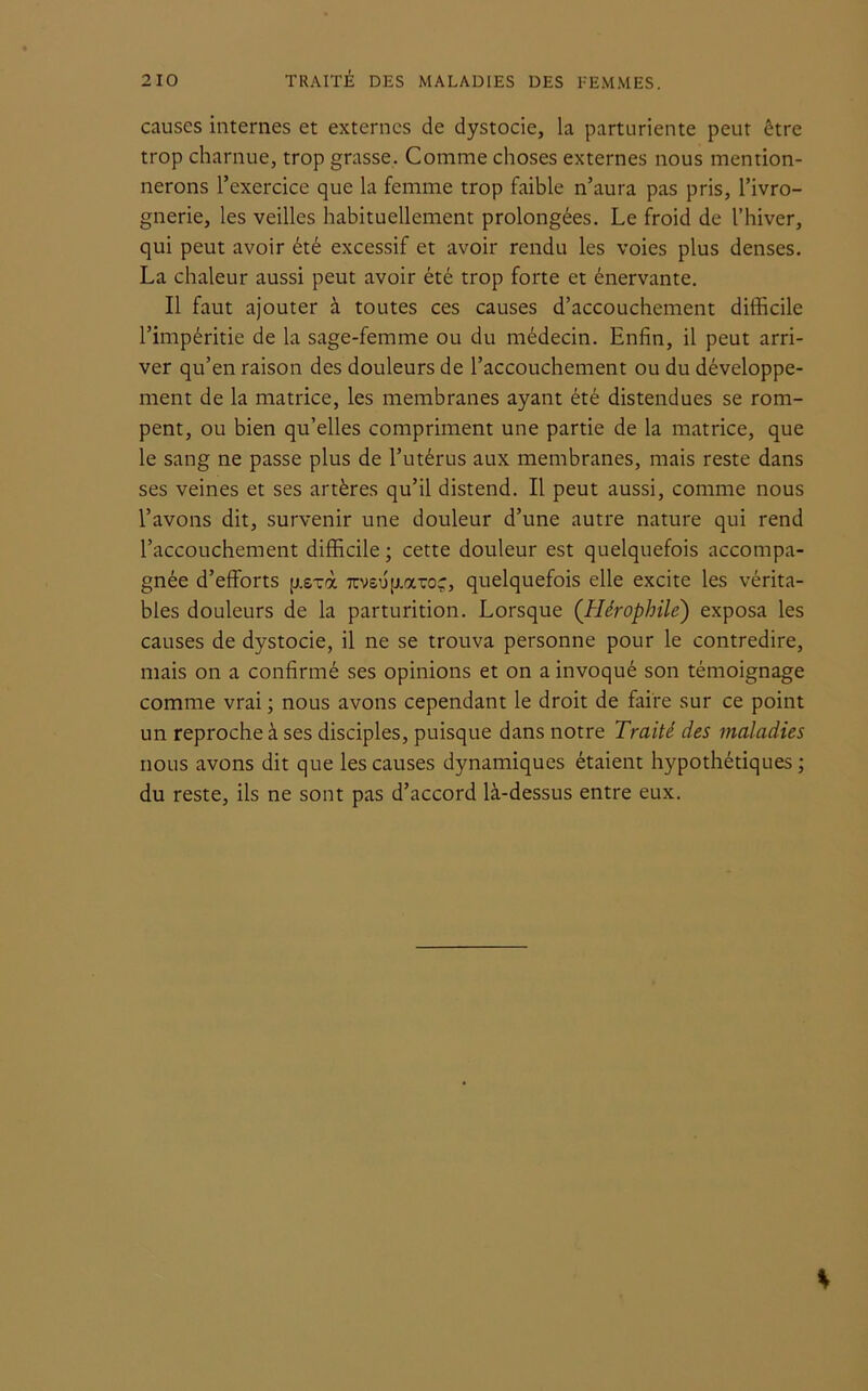 causes internes et externes de dystocie, la parturiente peut être trop charnue, trop grasse. Comme choses externes nous mention- nerons l’exercice que la femme trop faible n’aura pas pris, l’ivro- gnerie, les veilles habituellement prolongées. Le froid de l’hiver, qui peut avoir été excessif et avoir rendu les voies plus denses. La chaleur aussi peut avoir été trop forte et énervante. Il faut ajouter à toutes ces causes d’accouchement difficile l’impéritie de la sage-femme ou du médecin. Enfin, il peut arri- ver qu’en raison des douleurs de l’accouchement ou du développe- ment de la matrice, les membranes ayant été distendues se rom- pent, ou bien qu’elles compriment une partie de la matrice, que le sang ne passe plus de l’utérus aux membranes, mais reste dans ses veines et ses artères qu’il distend. Il peut aussi, comme nous l’avons dit, survenir une douleur d’une autre nature qui rend l’accouchement difficile; cette douleur est quelquefois accompa- gnée d’efforts p.sxà 7cvs’jp.aTroç, quelquefois elle excite les vérita- bles douleurs de la parturition. Lorsque ([Hérophile) exposa les causes de dystocie, il ne se trouva personne pour le contredire, mais on a confirmé ses opinions et on a invoqué son témoignage comme vrai ; nous avons cependant le droit de faire sur ce point un reproche à ses disciples, puisque dans notre Traité des maladies nous avons dit que les causes dynamiques étaient hypothétiques ; du reste, ils ne sont pas d’accord là-dessus entre eux. %