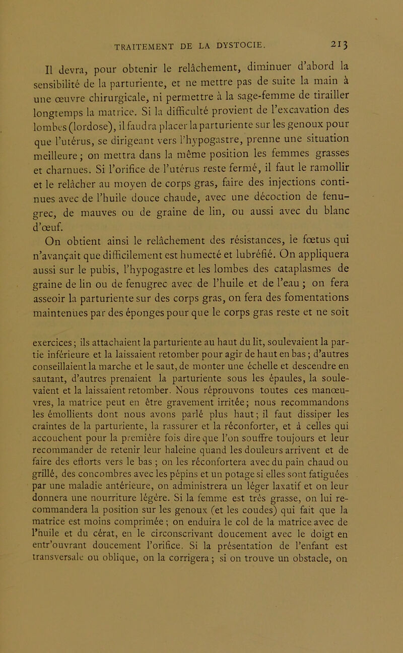 Il devra, pour obtenir le relâchement, diminuer d abord la sensibilité de la parturiente, et ne mettre pas de suite la main à une oeuvre chirurgicale, ni permettre à la sage-femme de tirailler longtemps la matrice. Si la difficulté provient de l’excavation des lombes (lordose), il faudra placer la parturiente sur les genoux pour que l’utérus, se dirigeant vers l’hypogastre, prenne une situation meilleure; on mettra dans la même position les femmes grasses et charnues. Si l’orifice de l’utérus reste fermé, il faut le ramollir et le relâcher au moyen de corps gras, faire des injections conti- nues avec de l’huile douce chaude, avec une décoction de fenu- grec, de mauves ou de graine de lin, ou aussi avec du blanc d’œuf. On obtient ainsi le relâchement des résistances, le fœtus qui n’avançait que difficilement est humecté et lubréfié. On appliquera aussi sur le pubis, l’hypogastre et les lombes des cataplasmes de graine de lin ou de fenugrec avec de l’huile et de l’eau ; on fera asseoir la parturiente sur des corps gras, on fera des fomentations maintenues par des éponges pour que le corps gras reste et ne soit exercices ; ils attachaient la parturiente au haut du lit, soulevaient la par- tie inférieure et la laissaient retomber pour agir de haut en bas ; d’autres conseillaient la marche et le saut, de monter une échelle et descendre en sautant, d’autres prenaient la parturiente sous les épaules, la soule- vaient et la laissaient retomber. Nous réprouvons toutes ces manœu- vres, la matrice peut en être gravement irritée; nous recommandons les émollients dont nous avons parlé plus haut ; il faut dissiper les craintes de la parturiente, la rassurer et la réconforter, et à celles qui accouchent pour la première fois dire que l’on souffre toujours et leur recommander de retenir leur haleine quand les douleurs arrivent et de faire des efforts vers le bas ; on les réconfortera avec du pain chaud ou grillé, des concombres avec les pépins et un potage si elles sont fatiguées par une maladie antérieure, on administrera un léger laxatif et on leur donnera une nourriture légère. Si la femme est très grasse, on lui re- commandera la position sur les genoux (et les coudes) qui fait que la matrice est moins comprimée ; on enduira le col de la matrice avec de l’huile et du cérat, en le circonscrivant doucement avec le doigt en entr’ouvrant doucement l’orifice. Si la présentation de l’enfant est transversale ou oblique, on la corrigera ; si on trouve un obstacle, on