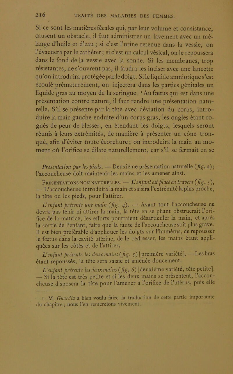 Si ce sont les matières fécales qui, par leur volume et consistance, causent un obstacle, il faut administrer un lavement avec un mé- lange d’huile et d’eau ; si c’est l’urine retenue dans la vessie, on l’évacuera par le cathéter; si c’est un calcul vésical, on le repoussera dans le fond de la vessie avec la sonde. Si les membranes, trop résistantes, ne s’ouvrent pas, il faudra les inciser avec une lancette qu’on introduira protégée par le doigt. Si le liquide amniotique s’est écoulé prématurément, on injectera dans les parties génitales un liquide gras au moyen de la seringue. 1 Au fœtus qui est dans une présentation contre nature, il faut rendre une présentation natu- relle. S’il se présente par la tête avec déviation du corps, intro- duire la main gauche enduite d’un corps gras, les ongles étant ro- gnés de peur de blesser, en étendant les doigts, lesquels seront réunis à leurs extrémités, de manière à présenter un cône tron- qué, afin d’éviter toute écorchure ; on introduira la main au mo- ment où l’orifice se dilate naturellement, car s’il se fermait en se Présentation par les pieds. — Deuxième présentation naturelle (fig. 2); l’accoucheuse doit maintenir les mains et les amener ainsi. Présentations non natureli.es. — L’enfant est placé en travers ( fig. 3), — L’accoucheuse introduira la main et saisira l’extrémité la plus proche, la tête ou les pieds, pour l’attirer. L’enfant présente une main (fig- 4). — Avant tout l’accoucheuse ne devra pas tenir ni attirer la main, la tête en se pliant obstruerait l’ori- fice de la matrice, les efforts pourraient désarticuler la main, et après la sortie de l’enfant, faire que la faute de l’accoucheuse soit plus grave. Il est bien préférable d’appliquer les doigts sur l’humérus, de repousser le fœtus dans la cavité utérine, de le redresser, les mains étant appli- quées sur les côtés et de l’attirer. L’enfant présente les deux mains (fig. ;) [première variété]. — Les bras étant repoussés, la tête sera saisie et amenée doucement. L’enfant présente les deux mains (fig. 6) [deuxième variété, tête petite]. — Si la tête est très petite et si les deux mains se présentent, l’accou- cheuse disposera la tête pour l’amener à l’orifice de l’utérus, puis elle 1. M. Guardia a bien voulu faire la traduction de cette partie importante du chapitre; nous l’en remercions vivement.