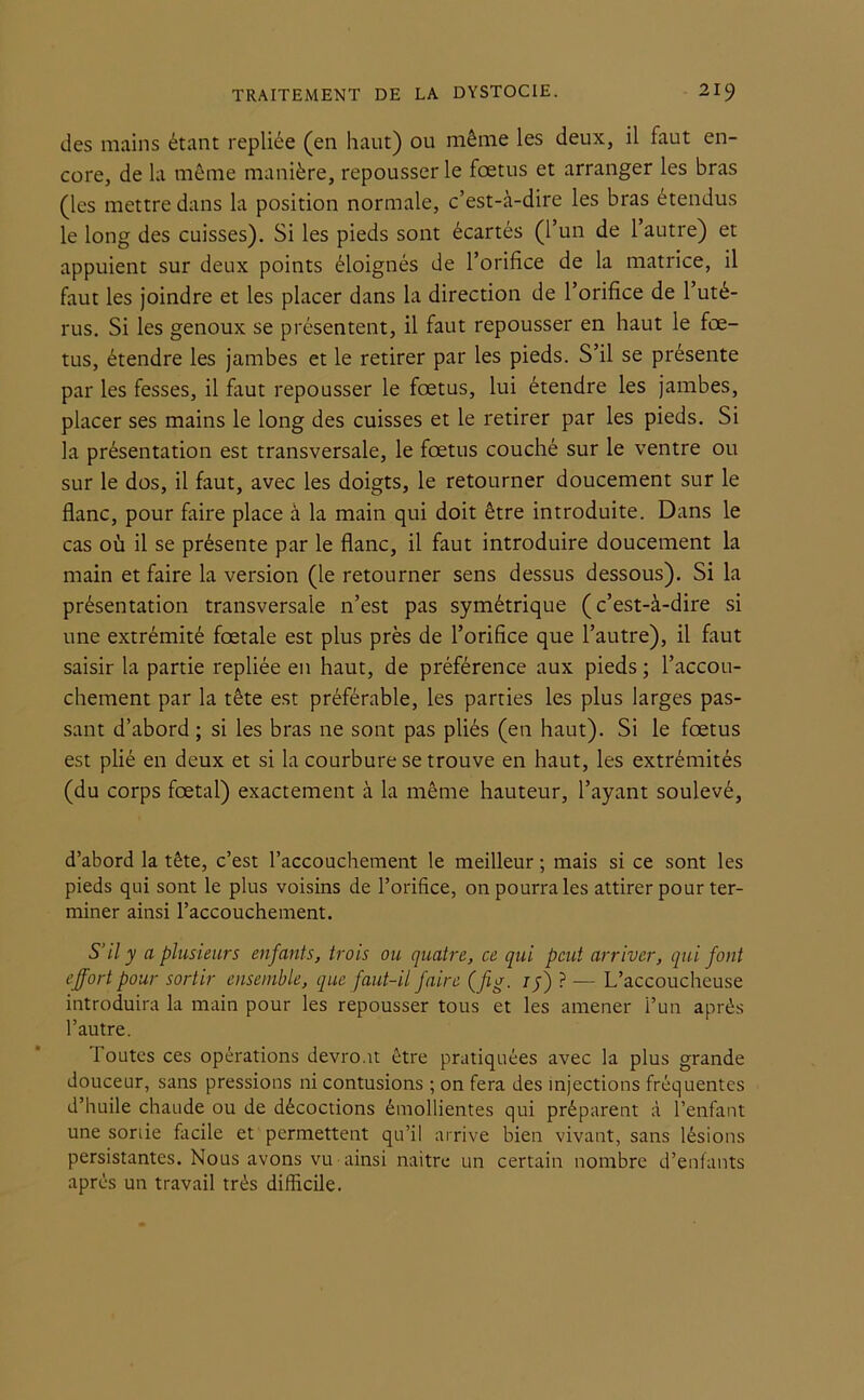 des mains étant repliée (en haut) ou même les deux, il faut en- core, de la même manière, repousser le foetus et arranger les bras (les mettre dans la position normale, c’est-à-dire les bras étendus le long des cuisses). Si les pieds sont écartés (l’un de l’autre) et appuient sur deux points éloignés de l’orifice de la matrice, il faut les joindre et les placer dans la direction de l’orifice de l’uté- rus. Si les genoux se présentent, il faut repousser en haut le fœ- tus, étendre les jambes et le retirer par les pieds. S’il se présente par les fesses, il faut repousser le fœtus, lui étendre les jambes, placer ses mains le long des cuisses et le retirer par les pieds. Si la présentation est transversale, le fœtus couché sur le ventre ou sur le dos, il faut, avec les doigts, le retourner doucement sur le flanc, pour faire place à la main qui doit être introduite. Dans le cas où il se présente par le flanc, il faut introduire doucement la main et faire la version (le retourner sens dessus dessous). Si la présentation transversale n’est pas symétrique (c’est-à-dire si une extrémité fœtale est plus près de l’orifice que l’autre), il faut saisir la partie repliée en haut, de préférence aux pieds ; l’accou- chement par la tête est préférable, les parties les plus larges pas- sant d’abord; si les bras ne sont pas pliés (en haut). Si le fœtus est plié en deux et si la courbure se trouve en haut, les extrémités (du corps fœtal) exactement à la même hauteur, l’ayant soulevé, d’abord la tête, c’est l’accouchement le meilleur ; mais si ce sont les pieds qui sont le plus voisins de l’orifice, on pourra les attirer pour ter- miner ainsi l’accouchement. S’il y a plusieurs enfants, trois ou quatre, ce qui peut arriver, qui font effort pour sortir ensemble, que faut-il faire (fi g. 15) ? — L’accoucheuse introduira la main pour les repousser tous et les amener l’un après l’autre. 1 outcs ces opérations devront être pratiquées avec la plus grande douceur, sans pressions ni contusions ; on fera des injections fréquentes d’huile chaude ou de décoctions émollientes qui préparent à l’enfant une sortie facile et permettent qu’il arrive bien vivant, sans lésions persistantes. Nous avons vu ainsi naitre un certain nombre d’enfants après un travail très difficile.