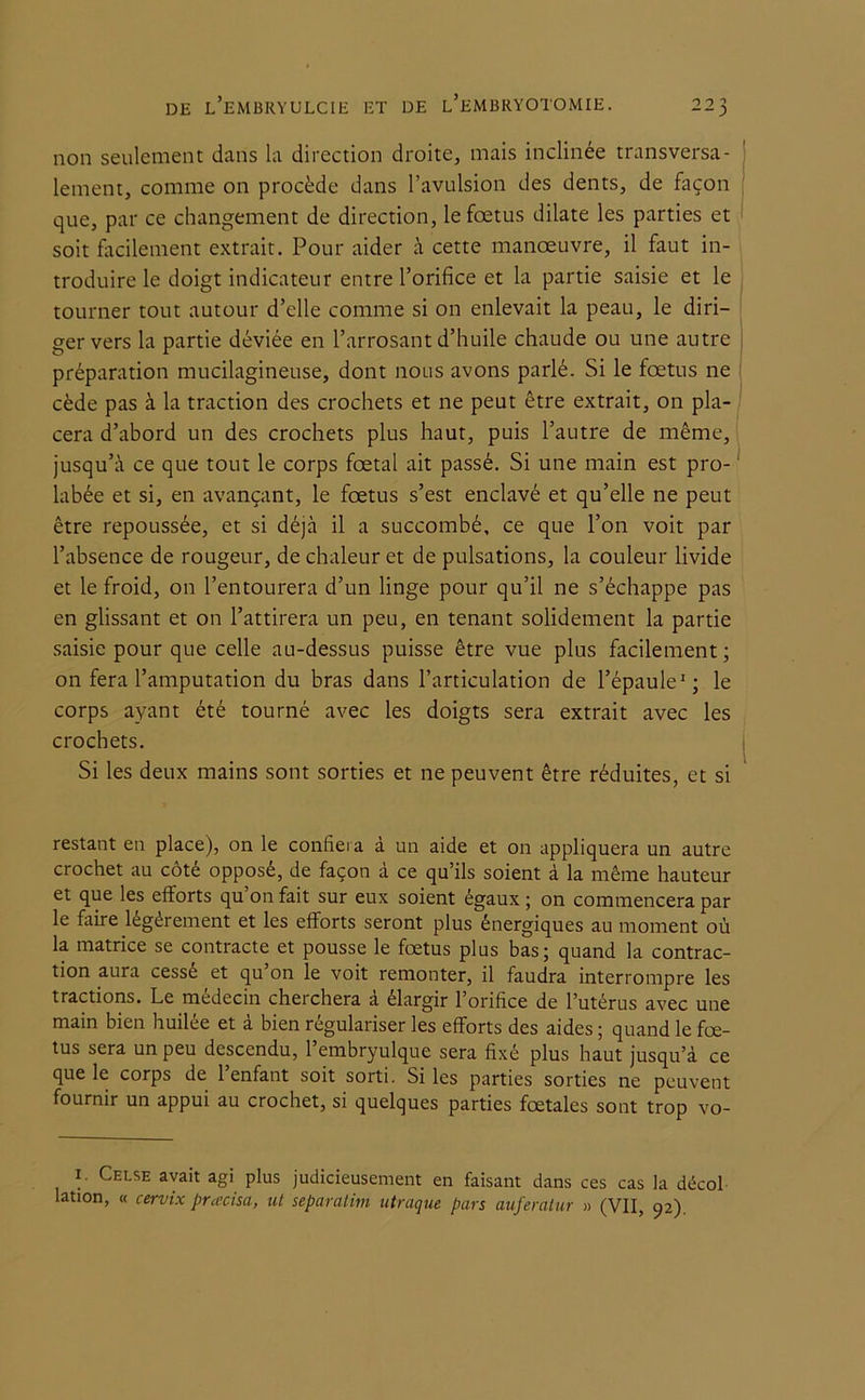 non seulement dans la direction droite, mais inclinée transversa- lement, comme on procède dans l’avulsion des dents, de façon que, par ce changement de direction, le foetus dilate les parties et soit facilement extrait. Pour aider à cette manoeuvre, il faut in- troduire le doigt indicateur entre l’orifice et la partie saisie et le tourner tout autour d’elle comme si on enlevait la peau, le diri- ger vers la partie déviée en l’arrosant d’huile chaude ou une autre préparation mucilagineuse, dont nous avons parlé. Si le foetus ne cède pas à la traction des crochets et ne peut être extrait, on pla- cera d’abord un des crochets plus haut, puis l’autre de même, jusqu’à ce que tout le corps foetal ait passé. Si une main est pro- hibée et si, en avançant, le foetus s’est enclavé et qu’elle ne peut être repoussée, et si déjà il a succombé, ce que l’on voit par l’absence de rougeur, de chaleur et de pulsations, la couleur livide et le froid, on l’entourera d’un linge pour qu’il ne s’échappe pas en glissant et on l’attirera un peu, en tenant solidement la partie saisie pour que celle au-dessus puisse être vue plus facilement; on fera l’amputation du bras dans l’articulation de l’épaule1; le corps ayant été tourné avec les doigts sera extrait avec les crochets. Si les deux mains sont sorties et ne peuvent être réduites, et si restant en place), on le confiera à un aide et on appliquera un autre crochet au côté opposé, de façon à ce qu’ils soient à la même hauteur et que les efforts qu’on fait sur eux soient égaux ; on commencera par le faire légèrement et les efforts seront plus énergiques au moment où la matrice se contracte et pousse le fœtus plus bas; quand la contrac- tion aura cessé et qu’on le voit remonter, il faudra interrompre les tractions. Le médecin cheichera a élargir 1 orifice de l’utérus avec une main bien huilée et à bien régulariser les efforts des aides ; quand le fœ- tus sera un peu descendu, l’embryulque sera fixé plus haut jusqu’à ce que le corps de l’enfant soit sorti. Si les parties sorties ne peuvent fournir un appui au crochet, si quelques parties fœtales sont trop vo- ] Celse avait ag> plus judicieusement en faisant dans ces cas la décol lation, « cervix pracisa, ut separatim utraque pars auferatur » (VU, 92).