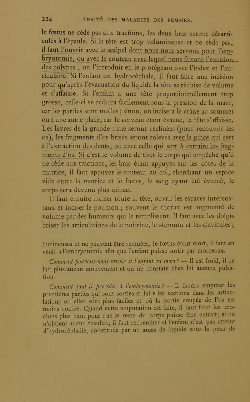 le fœtus ne cède pas aux tractions, les deux bras seront désarti- culés à l’épaule. Si la tête est trop volumineuse et ne cède pas, il faut l’ouvrir avec le scalpel dont nous nous servons pour l’em- bryotomie,. ou avec le couteau avec lequel nous faisons l’excision des polypes ; on l’introduit en le protégeant avec l’index et l’au- riculaire.'Si l’enfant est hydrocéphale, il faut faire une incision pour qu’après l’évacuation du liquide la tête se réduise de volume et s’affaisse. Si l’enfant a une tête proportionnellement trop grosse, celle-ci se réduira facilement sous la pression de la main, car les parties sont molles; sinon, on incisera le crâne au sommet ou à une autre place, car le cerveau étant évacué, la tête s’affaisse. Les lèvres de la grande plaie seront réclinées (pour recouvrir les os), les fragments d’os brisés seront enlevés avec la pince qui sert à l’extraction des dents, ou avec celle qui sert à extraire les frag- ments d’os. Si c’est le volume de tout le corps qui empêche qu’il ne cède aux tractions, les bras étant appuyés sur les côtés de la matrice, il faut appuyer le couteau au col, cherchant un espace vide entre la matrice et le fœtus, le sang ayant été évacué, le corps sera devenu plus mince. Il faut ensuite inciser toute la tête, ouvrir les espaces intercos- taux et inciser le poumon ; souvent le thorax est augmenté de volume par des humeurs qui le remplissent. Il faut avec les doigts briser les articulations de la poitrine, le sternum et les clavicules ; lumineuses et ne peuvent être remuées, le fœtus étant mort, il faut en venir à l’embryotomie afin que l’enfant puisse sortir par morceaux. Comment pouvons-nous savoir si l’enfant est mort? — Il est froid, il ne fait plus aucun mouvement et on ne constate chez lui aucune pulsa- tion. Comment faut-il procéder à Vembryotomie? — 11 faudra emputer les premières parties qui sont sorties et faire les sections dans les articu- lations où elles sont plus faciles et où la partie coupée de l’os est moins nocive. Quand cette amputation est faite, il faut fixer les cro- chets plus haut pour que le reste du corps puisse être extrait; si on n’obtient aucun résultat, il faut rechercher si l’enfant n’est pas atteint d’hydrocéphalie, constituée par un amas de liquide sous la peau de