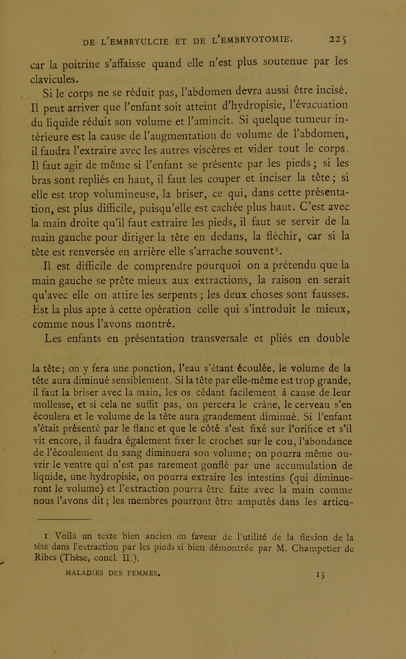 car la poitrine s’affaisse quand elle n’est plus soutenue par les clavicules. Si le corps ne se réduit pas, l’abdomen devra aussi être incisé. Il peut arriver que l’enfant soit atteint d’hydropisie, l’évacuation du liquide réduit son volume et l’amincit. Si quelque tumeur in- térieure est la cause de l’augmentation de volume de l’abdomen, il faudra l’extraire avec les autres viscères et vider tout le corps. Il faut agir de même si l’enfant se présente par les pieds ; si les bras sont repliés en haut, il faut les couper et inciser la tête ; si elle est trop volumineuse, la briser, ce qui, dans cette présenta- tion, est plus difficile, puisqu’elle est cachée plus haut. C’est avec la main droite qu’il faut extraire les pieds, il faut se servir de la main gauche pour diriger la tête en dedans, la fléchir, car si la tête est renversée en arrière elle s’arrache souvent1. Il est difficile de comprendre pourquoi on a prétendu que la main gauche se prête mieux aux extractions, la raison en serait qu’avec elle on attire les serpents ; les deux choses sont fausses. Est la plus apte à cette opération celle qui s’introduit le mieux, comme nous l’avons montré. Les enfants en présentation transversale et pliés en double la tête; on y fera une ponction, l’eau s’étant écoulée, le volume de la tête aura diminué sensiblement. Si la tête par elle-même est trop grande, il faut la briser avec la main, les os cédant facilement à cause de leur mollesse, et si cela ne suffit pas, on percera le crâne, le cerveau s’en écoulera et le volume de la tête aura grandement diminué. Si l’enfant s’était présenté par le flanc et que le côté s’est fixé sur l’orifice et s’il vit encore, il faudra également fixer le crochet sur le cou, l’abondance de l’écoulement du sang diminuera son volume; on pourra même ou- vrir le ventre qui n’est pas rarement gonflé par une accumulation de liquide, une hydropisie, on pourra extraire les intestins (qui diminue- ront le volume) et l’extraction pourra être faite avec la main comme nous l’avons dit ; les membres pourront être amputés dans les articu- 1. Voilà un texte bien ancien en faveur de l’utilité de la flexion de la tête dans l’extraction par les pieds si bien démontrée par M. Champetier de Ribes (Thèse, concl. IL). 15 MALADIES DES FEMMES.