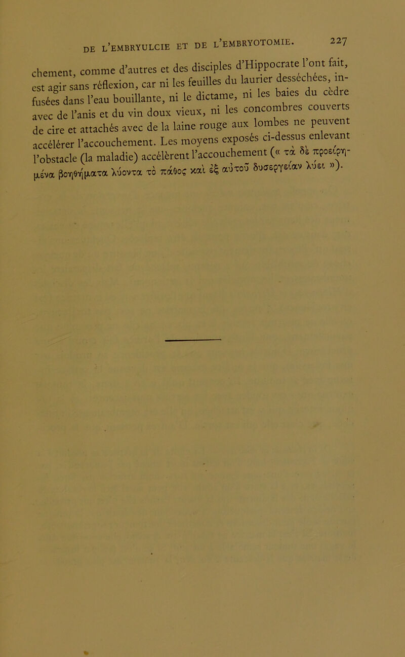 chement, comme d’autres et des disciples d’Hippocrate l’ont fait, est agir sans réflexion, car ni les feuilles du laurier desséchées in- fusées dans l’eau bouillante, ni le dictante, ni les baies du cèdre avec de l’anis et du vin doux vieux, ni les concombres couvert de cire et attachés avec de la laine rouge aux lombes ne peuven accélérer l’accouchement. Les moyens exposés ci-dessus enlevant l’obstacle (la maladie) accélèrent l’accouchement (« rot 81 xpoeijïr |tém Wlipam Xiiovxa xo xocéoc xal * adxoû Suaepystav Xim »)•