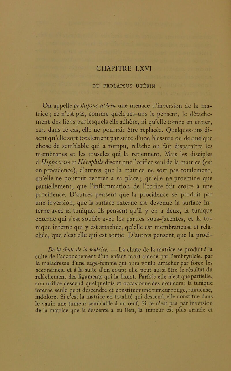 CHAPITRE LXVI DU PROLAPSUS UTÉRIN On appelle prolapsus utérin une menace d’inversion de la ma- trice ; ce n’est pas, comme quelques-uns le pensent, le détache- ment des liens par lesquels elle adhère, ni qu’elle tombe en entier, car, dans ce cas, elle ne pourrait être replacée. Quelques-uns di- sent qu’elle sort totalement par suite d’une blessure ou de quelque chose de semblable qui a rompu, relâché ou fait disparaître les membranes et les muscles qui la retiennent. Mais les disciples d’Hippocrate et Hérophile disent que l’orifice seul de la matrice (est en procidence), d’autres que la matrice ne sort pas totalement, qu’elle ne pourrait rentrer à sa place ; qu’elle ne proémine que partiellement, que l’inflammation de l’orifice fait croire à une procidence. D’autres pensent que la procidence se produit par une inversion, que la surface externe est devenue la surface in- terne avec sa tunique. Ils pensent qu’il y en a deux, la tunique externe qui s’est soudée avec les parties sous-jacentes, et la tu- nique interne qui y est attachée, qu’elle est membraneuse et relâ- chée, que c’est elle qui est sortie. D’autres pensent, que la proci- De la chute de la matrice. — La chute de la matrice se produit à la suite de l’accouchement d’un enfant mort amené par l’embryulcie, par la maladresse d’une sage-femme qui aura voulu arracher par force les secondines, et à la suite d’un coup ; elle peut aussi être le résultat du relâchement des ligaments qui la fixent. Parfois elle n’est que partielle, son orifice descend quelquefois et occasionne des douleurs; la tunique interne seule peut descendre et constituer une tumeur rouge, rugueuse, indolore. Si c’est la matrice en totalité qui descend, elle constitue dans le vagin une tumeur semblable à un œuf. Si ce n’est pas par inversion de la matrice que la descente a eu lieu, la tumeur est plus grande et