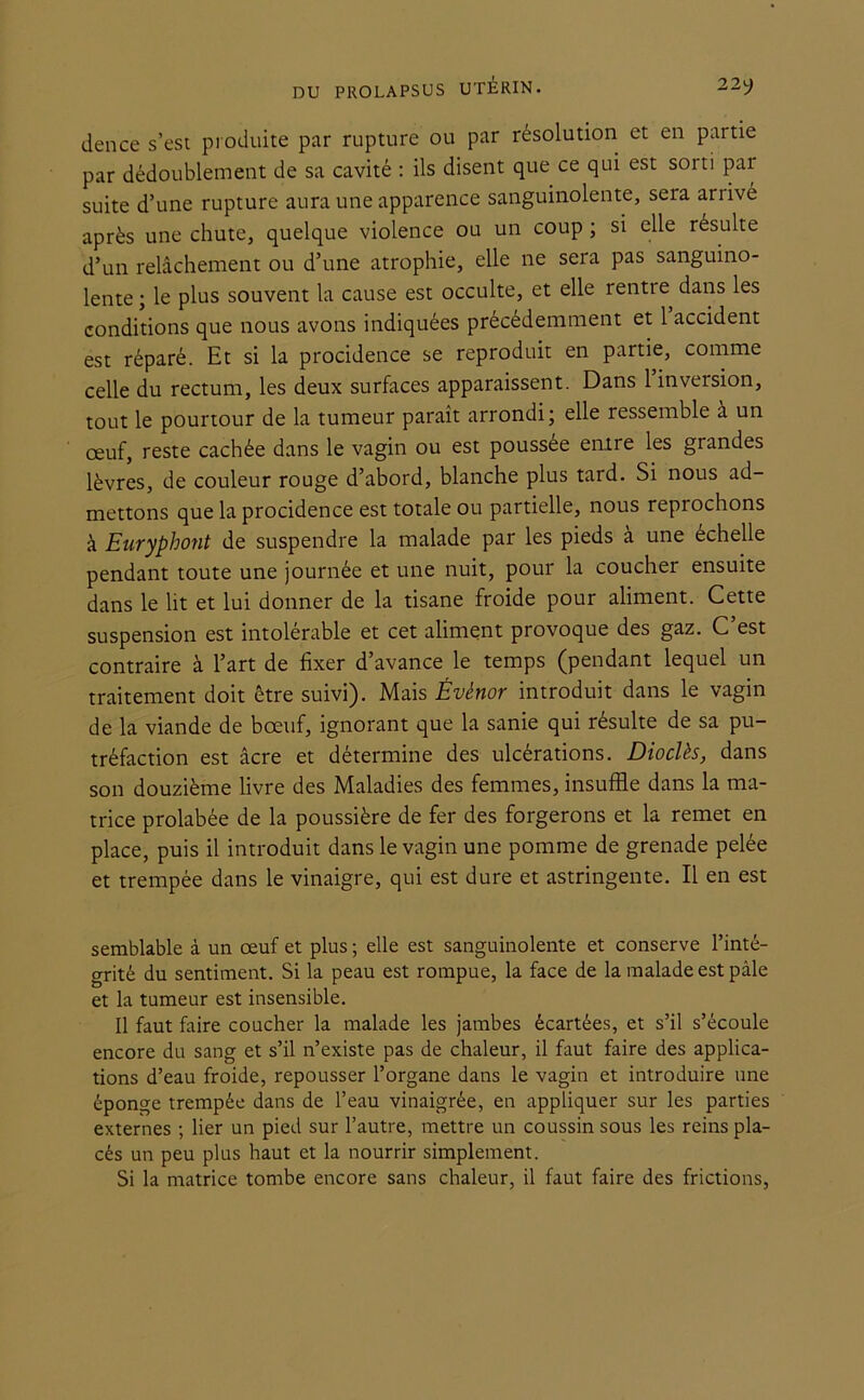 DU PROLAPSUS UTÉRIN. 22^ dence s’est produite par rupture ou par résolution et en partie par dédoublement de sa cavité : ils disent que ce qui est sorti par suite d’une rupture aura une apparence sanguinolente, sera arrivé après une chute, quelque violence ou un coup ; si elle résulte d’un relâchement ou d’une atrophie, elle ne sera pas sanguino- lente; le plus souvent la cause est occulte, et elle rentie dans les conditions que nous avons indiquées précédemment et 1 accident est réparé. Et si la procidence se reproduit en partie, comme celle du rectum, les deux surfaces apparaissent. Dans 1 inversion, tout le pourtour de la tumeur paraît arrondi; elle ressemble a un œuf, reste cachée dans le vagin ou est poussée entre les grandes lèvres, de couleur rouge d’abord, blanche plus tard. Si nous ad- mettons que la procidence est totale ou partielle, nous repiochons à Euryphont de suspendre la malade par les pieds à une échelle pendant toute une journée et une nuit, pour la coucher ensuite dans le lit et lui donner de la tisane froide pour aliment. Cette suspension est intolérable et cet aliment provoque des gaz. C’est contraire à l’art de fixer d’avance le temps (pendant lequel un traitement doit être suivi). Mais Évênor introduit dans le vagin de la viande de bœuf, ignorant que la sanie qui résulte de sa pu- tréfaction est âcre et détermine des ulcérations. Dioclès, dans son douzième livre des Maladies des femmes, insuffle dans la ma- trice prolabée de la poussière de fer des forgerons et la remet en place, puis il introduit dans le vagin une pomme de grenade pelée et trempée dans le vinaigre, qui est dure et astringente. Il en est semblable à un œuf et plus ; elle est sanguinolente et conserve l’inté- grité du sentiment. Si la peau est rompue, la face de la malade est pâle et la tumeur est insensible. Il faut faire coucher la malade les jambes écartées, et s’il s’écoule encore du sang et s’il n’existe pas de chaleur, il faut faire des applica- tions d’eau froide, repousser l’organe dans le vagin et introduire une éponge trempée dans de l’eau vinaigrée, en appliquer sur les parties externes ; lier un pied sur l’autre, mettre un coussin sous les reins pla- cés un peu plus haut et la nourrir simplement. Si la matrice tombe encore sans chaleur, il faut faire des frictions,