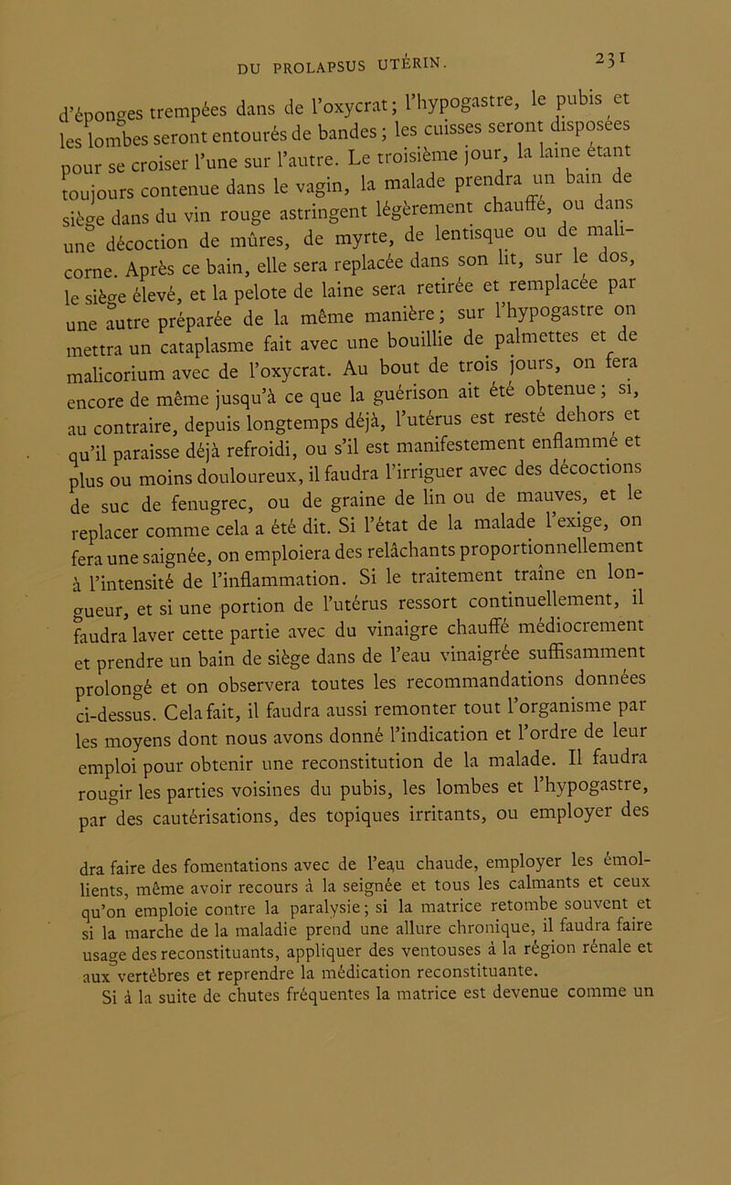 d’éponges trempées dans de l’oxycrat; l’hypogastre, le pubis et les lombes seront entourés de bandes ; les cuisses seront disposées pour se croiser l’une sur l’autre. Le troisième jour la laine étant toujours contenue dans le vagin, la malade prendra un ain e siège dans du vin rouge astringent légèrement chauffe, ou ans une décoction de mûres, de myrte, de lentisque ou de mali corne. Après ce bain, elle sera replacée dans son lit, sur le dos, le siè-e élevé, et la pelote de laine sera retirée et remplacée par une autre préparée de la même manière ; sur 1 hypogastre on mettra un cataplasme fait avec une bouillie de palmettes et de malicorium avec de l’oxycrat. Au bout de trois jours, on fera encore de même jusqu’à ce que la guérison ait été obtenue ; si, au contraire, depuis longtemps déjà, l’utérus est resté dehors et qu’il paraisse déjà refroidi, ou s’il est manifestement enflamme et plus ou moins douloureux, il faudra l’irriguer avec des décoctions de suc de fenugrec, ou de graine de lin ou de mauves, et le replacer comme cela a été dit. Si l’état de la malade 1 exige, on fera une saignée, on emploiera des relâchants proportionnellement à l’intensité de l’inflammation. Si le traitement traîne en lon- gueur, et si une portion de l’utérus ressort continuellement, il faudra laver cette partie avec du vinaigre chauffé médiocrement et prendre un bain de siège dans de l’eau vinaigrée suffisamment prolongé et on observera toutes les recommandations données ci-dessus. Cela fait, il faudra aussi remonter tout l’organisme pâl- ies moyens dont nous avons donné l’indication et l’ordre de leur emploi pour obtenir une reconstitution de la malade. Il faudra rougir les parties voisines du pubis, les lombes et l’hypogastre, par des cautérisations, des topiques irritants, ou employer des dra faire des fomentations avec de l’eau chaude, employer les émol- lients, même avoir recours à la seignée et tous les calmants et ceux qu’on emploie contre la paralysie ; si la matrice retombe souvent et si la marche de la maladie prend une allure chronique, il faudra faire usage des reconstituants, appliquer des ventouses à la région rénale et aux vertèbres et reprendre la médication reconstituante. Si à la suite de chutes fréquentes la matrice est devenue comme un