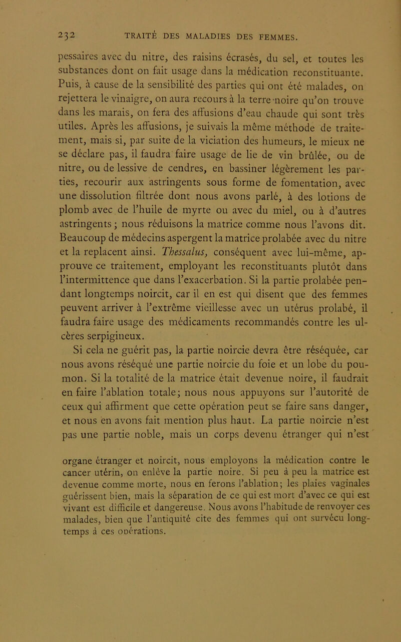 pessaires avec du nitre, des raisins écrasés, du sel, et toutes les substances dont on fait usage dans la médication reconstituante. Puis, à cause de la sensibilité des parties qui ont été malades, on rejettera le vinaigre, on aura recours à la terre noire qu’on trouve dans les marais, on fera des affusions d’eau chaude qui sont très utiles. Après les affusions, je suivais la même méthode de traite- ment, mais si, par suite de la viciation des humeurs, le mieux ne se déclare pas, il faudra faire usage de lie de vin brûlée, ou de nitre, ou de lessive de cendres, en bassiner légèrement les par- ties, recourir aux astringents sous forme de fomentation, avec une dissolution filtrée dont nous avons parlé, à des lotions de plomb avec de l’huile de myrte ou avec du miel, ou à d’autres astringents ; nous réduisons la matrice comme nous l’avons dit. Beaucoup de médecins aspergent la matrice prolabée avec du nitre et la replacent ainsi. Thessalus, conséquent avec lui-même, ap- prouve ce traitement, employant les reconstituants plutôt dans l’intermittence que dans l’exacerbation. Si la partie prolabée pen- dant longtemps noircit, car il en est qui disent que des femmes peuvent arriver à l’extrême vieillesse avec un utérus prolabé, il faudra faire usage des médicaments recommandés contre les ul- cères serpigineux. Si cela ne guérit pas, la partie noircie devra être réséquée, car nous avons réséqué une partie noircie du foie et un lobe du pou- mon. Si la totalité de la matrice était devenue noire, il faudrait en faire l’ablation totale; nous nous appuyons sur l’autorité de ceux qui affirment que cette opération peut se faire sans danger, et nous en avons fait mention plus haut. La partie noircie n’est pas une partie noble, mais un corps devenu étranger qui n’est organe étranger et noircit, nous employons la médication contre le cancer utérin, on enlève la partie noire. Si peu à peu la matrice est devenue comme morte, nous en ferons l’ablation; les plaies vaginales guérissent bien, mais la séparation de ce qui est mort d’avec ce qui est vivant est difficile et dangereuse. Nous avons l’habitude de renvoyer ces malades, bien que l’antiquité cite des femmes qui ont survécu long- temps à ces oDérations.