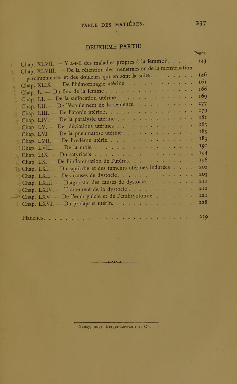 DEUXIÈME PARTIE Pages. Chap XLVII. —Y a-t-il des maladies propres à la femme?. .... 14? Chap. XLVIII. — De la rétention des menstrues ou de la menstruation parcimonieuse, et des douleurs qui en sont la suite 146 Chap. XLIX. — De l’hémorrhagie utérine 161 Chap. L. — Du flux de la femme 166 Chap. LI. — De la suffocation utérine ^9 Chap. LU. — De l’écoulement de la semence x77 Chap. LUI. — De l’atonie utérine Chap. LIV. — De la paralysie utérine 181 Chap. LV. — Des déviations utérines i83 Chap. LVI — De la pneumatose utérine l8S Chap. LYII. — De l’œdème utérin i89 Chap. LVIII. — De la môle *9° Chap. LIX. — Du satyriasis !94 Chap. LX. — De l’inflammation de l'utérus 19^> Î7 Chap. LXI. — Du squirrhe et des tumeurs utérines indurées .... 202 Chap. LXII. — Des causes de dystocie 203 Chap. LXIII. — Diagnostic des causes de dystocie 211 Chap. LXIV. — Traitement de la dystocie 212 - -- Chap. LXV. — De l’embryulcie et de l’embryotomie 221 'i Chap. LXVI. — Du prolapsus utérin 228 Planches 239 0*0 Nancy, impr. Berger-Lcvrault et C«*\