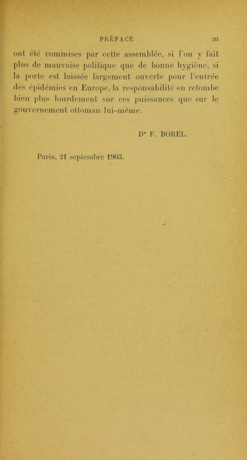 ont été commises par cette assemblée, si l'on y fait plus (le mauvaise polili([iie (|iie de bonne hygiène, si la porte est laissée largement ouverte pour Tentrée (les épidémies en Enrojie, la res|)onsabililé en retf)inbe bien pins lourdement sur ces puissances (jne sur le gouvernement otloman lui-mème. D*- F. BOIIEL. l’aris, 21 sepleiiilire 1903.