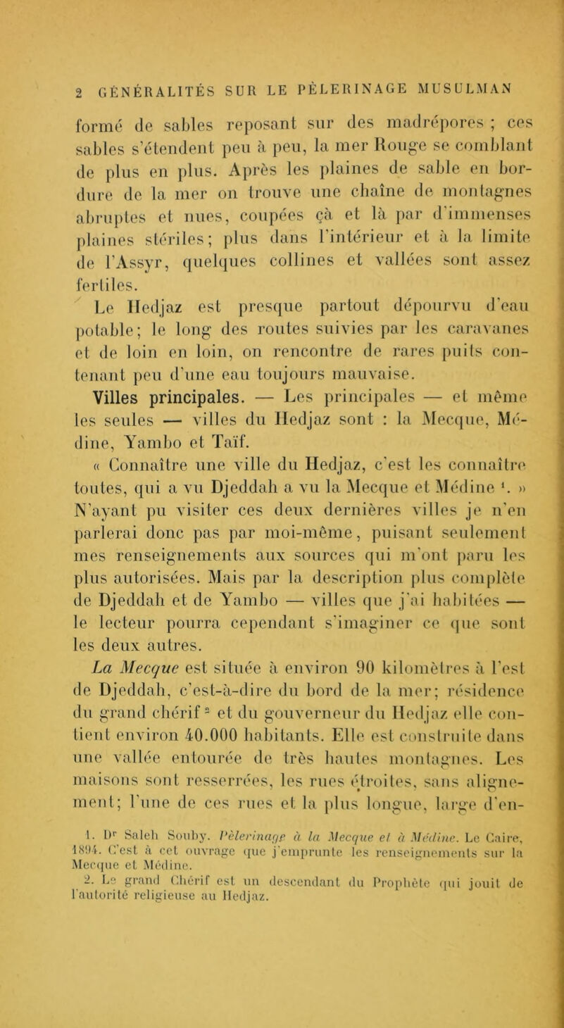 formé de sables reposant sur des madrépores ; ces sables s’étendent peu à peu, la mer Ronge se comblant de plus en plus. Après les })laines de sable en bor- dure de la mer on trouve une chaîne de monlagnes abru])les et nues, coupées ça et la par d immenses j)laines stériles; plus tlaiis Fintérieur et à la limite de FAssyr, quelques collines et vallées sont assez ferliles. Le ITedjaz est presque partout dépourvu d’eau potable; le long des routes suivies par les caravanes et de loin en loin, on rencontre de rares puits con- tenant ])eu d’une eau toujours mauvaise. Villes principales. — Les principales — et meme les seules — villes du Iledjaz sont : la JMecque, Mé- dine, A^ambo et Taïf. « Connaître une ville du Hedjaz, c'est les coniiaîti-(‘ toutes, qui a vu Djeddali a vu la Mecque et Médine *. » N'ayant pu visiter ces deux dernières villes je n'en parlerai donc pas par moi-môme, puisant seulemenl mes renseignements aux sources qui m’ont paru les plus autorisées. Mais par la description plus complète de Djeddah et de Yambo — villes que j'ai habitées — le lecteur pourra cependant s’imaginer ce (|ue sont les deux autres. La Mecque est située à environ 90 kilomètres à l’est de Djeddah, c’est-à-dire du bord de la mer; résidence du grand cliérif = et du gouverneur du Medjaz elle con- tient environ 40.000 habitants. Elle est construite dans une vallée entourée de très hautes montagnes. Les maisons sont resserrées, les rues é^troiles, sans aligne- ment; l’nne de ces rues et la plus longue, large d'en- 1. I)'’ Saleli Soiiby. Pèlerinufif à la Mecque el à Me'dine. Le Caire, I8iU. ('.est à cet ouvrage ((ue j emjirunle les renseignements sur la Mec(|ue et Médine. 2. Le grand Chérit est un descendant du Prophète (pii jouit de rautorilé religieuse au Hedjaz.