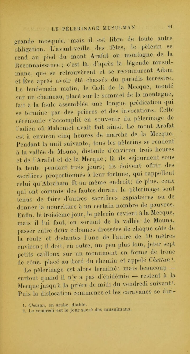 Jurande mosiiiiée, mais il ost libre de toute aiitie obligation. L’avant-veille des fôtes, le pèlerin se rend an pied du mont Arafat ou montagne de la Ueconnaissanee ; c’est là, d’après la légende musul- mane, que se retrouvèrent et se reconnurent Adam et Eve après avoir été chassés du paradis terrestre. Le leudemaiii matin, le (iadi de la Mecque, monte sur un chameau, placé sur le sommet de la montagne, fait à la foule assemhlée une longue prédication ([ui se termine [)or des prières et des invocations. Letle cérémonii' s'accomplit en souvenir du pèlerinage de l’adieu on Mahomet avait fait ainsi. Le mont Arafat est à environ cinq heures de marche de la Mecque. Pendant la nuit suivante, tous les pèlerins se rendent à la vallée de Mouna, distante d’environ trois heures et de l’Arafat et de la Mecque; là ils séjournent sous la tente pendant trois jours; ils doivent ollrir des sacrilices proportionnés à leur fortune, qui rappellent celui qu’Abraham fit au môme endroit; dé plus, ceux qui ont commis dos fautes durant le pèlerinage sont tenus de faire d’autres sacrifices expiatoires ou de donner la nourriture à un certain nombre de pauvres. Enliu, le troisième jour, le pèlerin revient à la IMecque, mais il lui faut, en sortant de la vallée de Mouna, passer entre deux colonnes dressées de chaque coté de la roule et distantes l’iine de l'autre de 10 mètres environ; il doit, en outre, un peu plus loin, jeter sept petits cailloux sur uu monument en forme de tronc de cône, placé au bord du chemin et appelé CheïtanK Le pèlerinage est alors terminé; mais beaucoup — surtout quand il n'y a pas d'épidémie — restent à la Mecque jusqu’à la prière de midi du Acndredi sui^ant . Puis la dislocation commence et les caravanes se diri- 1. Cheilan, en arnbe, diable. 2. Le vendredi est le jour sacré des musulmans.