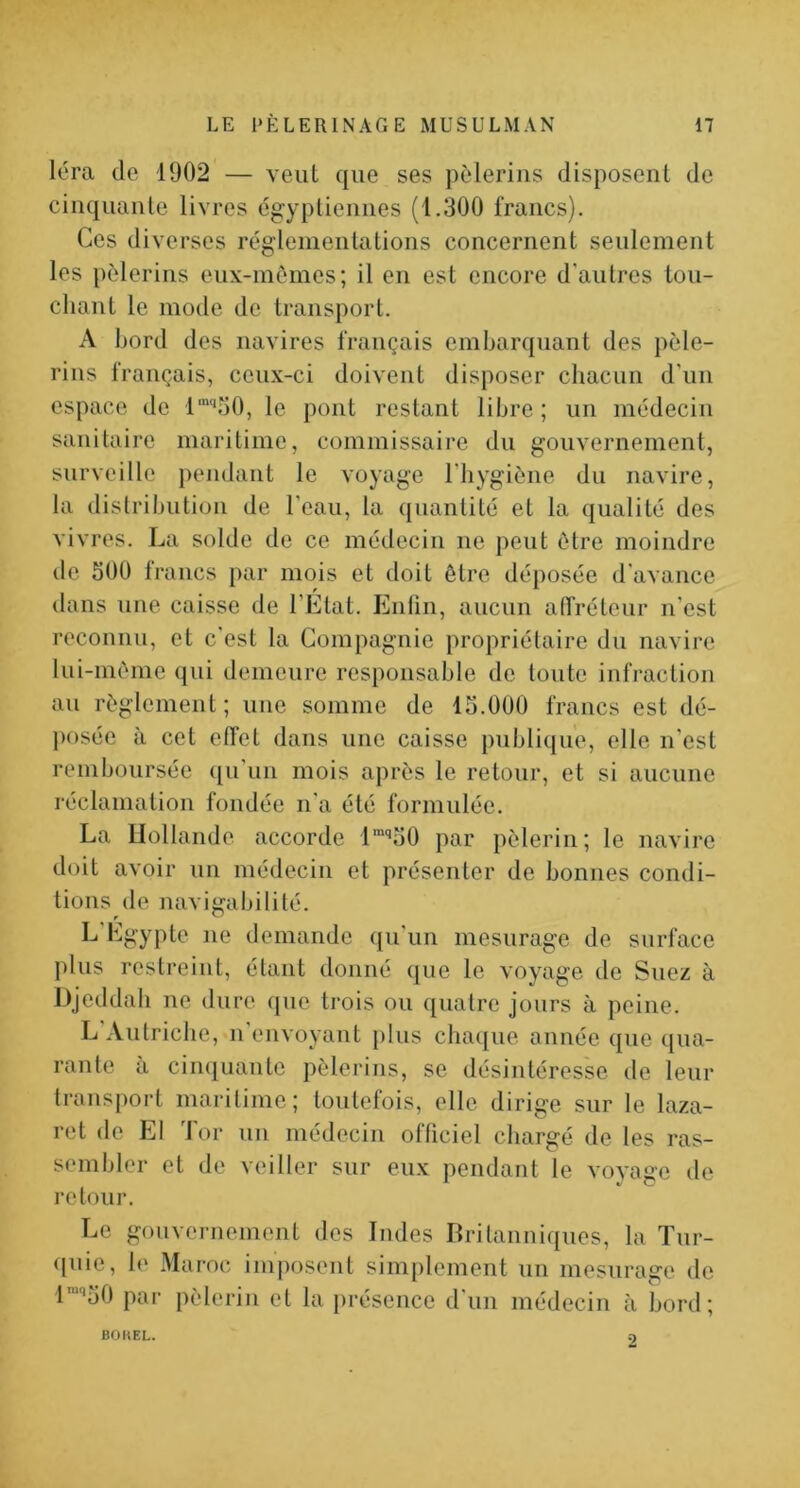 léra (le 1902 — veut cjiie ses pèlerins disposent de cincjuanle livres égyptiennes (1.300 francs). Ces diverses réglementations concernent seulement les pèlerins enx-mèmes; il en est encore d'antres tou- chant le mode de transport. A bord des navires français embarcjuant des pèle- rins français, ceux-ci doivent disposer chacun d'un espace de l“'‘o0, le pont restant libre ; un médecin sanitaire maritime, commissaire du gouvernement, surveille pejidant le voyage l'hygiène du navire, la dislrihution de l’eau, la quantité et la qualité des vivres. La solde de ce médecin ne peut être moindre de 500 trancs par mois et doit être déposée d'avance dans une caisse de l’Etat. Enfin, aucun alTréteur n’est reconnu, et c'est la Compagnie propriétaire du navire lui-mème qui demeure responsable de toute infraction au règlement ; une somme de 15.000 francs est dé- posée à cet effet dans une caisse publique, elle n'est remboursée ([u'un mois après le retour, et si aucune réclamation fondée n'a été formulée. La llollande accorde l'‘’50 par pèlerin; le navire doit avoir un médecin et présenter de bonnes condi- tions de navigabilité. demande qu’un mesurage de surface plus restreint, étant donné que le voyage de Suez à Djeddab ne dure que trois ou quatre jours à peine. L Autriche, n envoyant plus cba(|ue année cpie qua- rante a ciiKjuante pèlerins, se désintéresse de leur transport maritime; toutefois, elle dirige sur le laza- ret de El Tor uu médecin officiel chargé de les ras- sembler et de veiller sur eux pendant le vovase de retour. Le gouvernement des Indes Britanni(|ues, la Tur- ([uie, b' Maroc imposent simplement un mesurage de l^^üO par pèlerin et la présence d'un médecin à bord; BOIIEL. 2