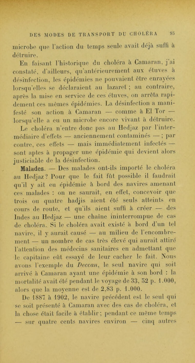 microbe (pie l'action du temps seule avait déjà siiiti à détruire. En taisant l'historique du choléra à Camarau, j ai constaté, d'ailleurs, qu'antérieiirement aux étuves à désintectioii, les épidémies ne pouvaient être enrayees lorsqu'elb's se déclaraient au lazaret ; au contraire, après la mise en service de ces étuves, on arrêta rapi- deiueul ces mêmes épidémies. La désinfection a mani- festé son action à Camaran — comme à El Tor — lors(ju'elle a eu un microbe encore vivant a détruire. Le choléra n'entre donc pas au Iledjaz par l’inter- médiaire d'eü’ets — anciennement contaminés —; par contre, ces elfets — mais immédiatement infectés — sont aptes à propager nue épidémie qui devient alors justiciable de la désinfection. Malades. — Des malades ont-ils importé le choléra au Iledjaz? Pour que le fait fut possible il faudrail qu'il y ait eu épidémie à bord des navires amenant ces malades : on ne saurait, en ell'et, concevoir ([ue trois ou (juatre hadjis aient été seuls atteints en cours de route, et qu'ils aient suffi à créer — des Indes au Iledjaz — une chaîne ininterrompue de cas de choléra. Si le choléra avait existé à bord d’un t(‘I navire, il y aurait causé — au milieu de l'encombre- ment — un nombre de cas très élevé qui aurait attiré l'atteulion des médecins sanitaires en admettant que le capitaine eût essayé de leur cacher le fait. iSous avons l'exemple du Deccan, le seul navire ([ui soit arrivé à Camaran ayant une épidémie à son bord : la mortalité avait été pendant le voyage de 33, 52 p. 1.000, alors que la moyenne est de 2,83 p. 1.000. De 1887 à 1902, le navire précédent est le seul qui se soit présenté à Camaran avec des cas de choléra, et la chose était facile à établir; pendant ce même temps — sur quatre cents navires environ — cinq autres