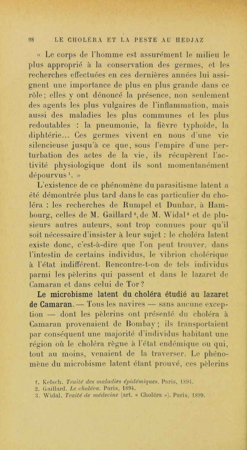 <( Le corps de l’iiomme est assurément le milieu le plus approprié à la conservation des germes, et les recherches elTecliiées en ces dernières années lui assi- gnent une importance de plus eu plus grande dans ce rôle; elles y ont dénoncé la présence, non seulement des agents les plus vulgaires de rinllammalion, mais aussi des maladies les plus communes et les plus redoutables : la pneumonie, la fièvre typhoïde, la diphtérie... Ces germes vivent en nous (rime vi(^ silencieuse jusqu’à ce (jue, sous l’empire d’une per- turbation des actes de la vie, ils récupèrent l'ac- tivité physiologique dont ils sont momentanément dépourvus'. » L’existence de ce phénomène du parasitisme latent a été démontrée plus tard dans le cas particulier du cho- léra : les recherches de Rumjiel et Dunhar, à llam- bourg, celles de M. Gaillard % de M. WidaP et de plu- sieurs autres auteurs, sont trop connues pour (pi'il soit nécessaire d’insister à leur sujet : le choléra latent existe donc, c’est-à-dire que l’on peut trouver, dans l’intestin de certains individus, le vibrion cholériqiu' à l’état indifférent. Rencontre-t-on de tels individus parmi les pèlerins qui passent et dans le lazaret de Gamaran et dans celui de Tor? Le microbisme latent du choléra étudié au lazaret de Gamaran.— Tous les navires — sans aucune (>xcep- tion — dont les pèlerins ont présenté du choléra à Gamaran provenaient de Romliay; ils transportaient par conséquent une majorité d'individus habitant une région où le choléra règne à l’état endémi(|ue ou (jui, tout au moins, venaient de la traverser. Le phéno- mène du microbisme latent étant prouvé, ces pèlerins f. Ketsch. Trailé des maladies épidémiques. Paris, LS9î. 2. Guillanl. Le choléra. Paris, 189L 3. WidaL Traité de médecine (art. « Choléra »). Paris, 1899.