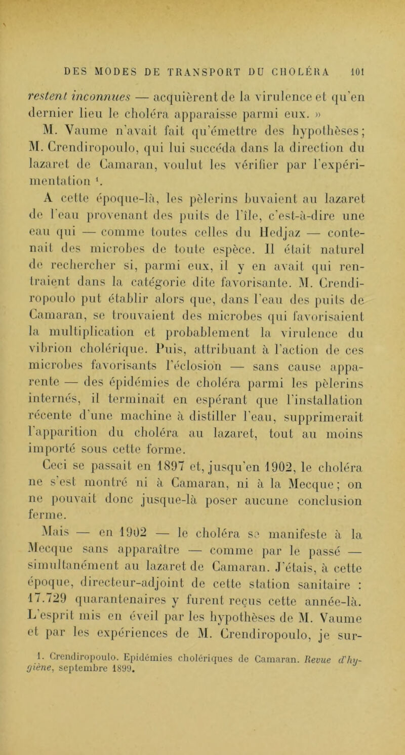 restent, inconnues — acquièrent de la virulence et cju'en dernier lieu le choléra apparaisse parmi eux. » M. Vaume n'avait fait (|u’émetlre des hypollièses; ]\I. Crendiro|)oulo, qui lui succéda dans la direction du lazaret de Camaraii, voulut les vérilier par l'expéri- nieulation *. A celle époque-là, les pèlerins buvaient au lazaret de l'eau provenant des j)uils de l'île, c'est-à-dire une eau (jui — comme toutes celles du lledjaz — conte- nait des microbes de toute es})èce. 11 était naturel de recbcrcber si, parmi eux, il y en avait (|ui ren- traient dans la catégorie dite favorisante. M. Crendi- ropoulo put établir alors ([ue, dans l'eau des puits de Camaran, se trouvaient des microbes ([ui favorisaient la multiplication et jirobablement la virulence du vibrion cholérique. Puis, attribuant à l'action de ces microbes favorisants l'éclosiou — sans cause appa- rente — des é])idémies de choléra })armi les pèlerins internés, il terminait en espérant que l'installation récente d'une machine à distiller l'eau, supprimerait 1 apparition du choléra au lazaret, tout au moins iiu[)orté sous cette forme. Ceci SC passait en 1897 et, jusqu'en 1902, le choléra ne s est montré ui à Camaran, ni à la Mecque; on ne |)ouvait donc jus([ue-là poser aucune conclusion ferme. Mais — en 1902 — le choléra se manifeste à la .Mec(|ue sans apparaître — comme par le passé — simultanément au lazaret de Camaran. J étais, à cette époque, directeur-adjoint de cette station sanitaire : 17.729 (|uarantenaires y furent reçus cette année-là. L’esprit mis en éveil par les hypothèses de M. Vaume et })ar les expériences de M. Crendiropoulo, je sur- 1. Crendiropoulo. Epidémies cholériques de Camaran. Revue d'hy- (j'iène^ septembre 18‘J‘J.
