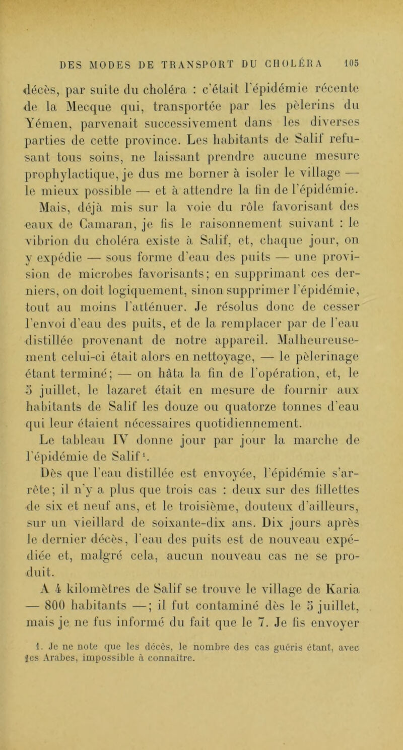 décès, par suite du choléra : c'était l'épidémie récente de la Mecque (jui, transportée par les pèlerins du Yémen, parvenait successivement clans les diverses jiarties de cette province. Les habitants de Salit reiu- sant tous soins, ne laissant prendre aucune mesure })rophylactique, je dus me borner à isoler le village — le mieux possible — et à attendre la lin de réjiidémie. Mais, déjà mis sur la voie du rôle favorisant des eaux de Camaran, je lis le raisonuement suivant : te vilu’ion du choléra existe à Salif, et, chaque jour, on y expédie — sous forme d'eau des puits — une provi- sion de microbes favorisants; en supjiriiuant ces der- niers, on doit logiqucmeul, sinon supprimer répidémie, tout au moins l'aiténuer. Je résolus donc de cesser l'envoi d’eau des puits, et de la remplacer par de l’eau distillée provenant de notre appareil. iMallieureuse- ment celui-ci était alors en nettoyage, — le pèlerinage étant terminé; — on hâta la lin de l'opération, et, le b juillet, le lazaret était en mesure de fournir aux habitants de Salif les douze ou quatorze tonnes d’eau qui leur étaient nécessaires quotidiennement. Le tableau IV donne jour par jour la marche de l'épidémie de Salif*. Dès que l’eau distillée est envoyée, l’épidémie s’ar- rête; il n'y a plus ([ue trois cas : deux sur des lillottes de six et neuf ans, et le troisième, douteux d'ailleurs, sur un vieillard de soixaute-dix ans. Dix jours après le dernier décès, l'eau des puits est de nouveau exj)é- diée et, malgré cela, aucun nouveau cas ne se pro- duit. A 4 kilomètres de Salif se trouve le village de Karia — 800 habitants —; il fut contaminé dès le b juillet, mais je ne fus informé du fait que le 7. Je lis envoyer 1. Je ne note que les décès, le nombre des cas guéris étant, avec les Arabes, impossible à connailre.