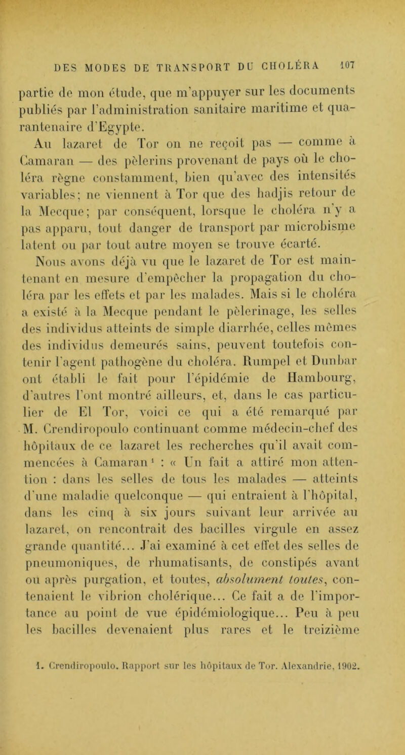 partie de mon élnde, que m'appuyer sur les documents publiés par radministration sanitaire maritime et qua- rantenaire d’Ej>,ypte. Au lazaret de Tor on ne reçoit pas — comme a Camaran — des [)èlerins provenant de pays où le cho- léra régne constamment, Ijien qu’avec des intensités variables; ne viennent à Tor ([ue des liadjis retour de la Mecque; par conséquent, lorsque le choléra ny a [)as apparu, tout danger de transport par microbisme latent ou par tout autre moyen se trouve écarté. Nous avons déjà vu que le lazaret de Tor est main- tenant en mesure d'empôclier la proj)agation du cho- léra par les effets et par les malades. Mais si le choléra a e.visté à la Mecque pendant le pèlerinage, les selles des individus atteints de simple diarrhée, celles mêmes des individus demeurés sains, peuvent toutefois con- tenir l'agent patiiogène du choléra. Rumpel et Dunbar ont établi le fait pour l’épidémie de Hambourg, d'autres l’ont montré ailleurs, et, dans le cas particu- lier de El Tor, voici ce qui a été remaiTjué par M. Crendiropoulo continuant comme médecin-chef des hôpitaux de ce lazaret les recherches qu’il avait com- mencées a Camaran ‘ : « Un fait a attiré mon atten- tion : dans les selles de tous les malades — atteints d'une maladie quelconque — qui entraient a l'hopilal, dans les cinq a six jours suivant leur arrivée au lazaret, on rencontrait des bacilles virgule en assez grande ({uantité... J'ai examiné à cet effet des selles de pneumoniques, de rhumatisants, de constipés avant ou après purgation, et toutes, ahsoliimpnt toutes, con- tenaient le vibrion cholérique... Ce fait a de l’impor- tance au point de vue épidémiologique... Peu a peu les bacilles devenaient plus rares et le treizième 1. Cremliropoulo. Rapport sur les hôpitaux de Tor. .Vlexandrie, 1902.
