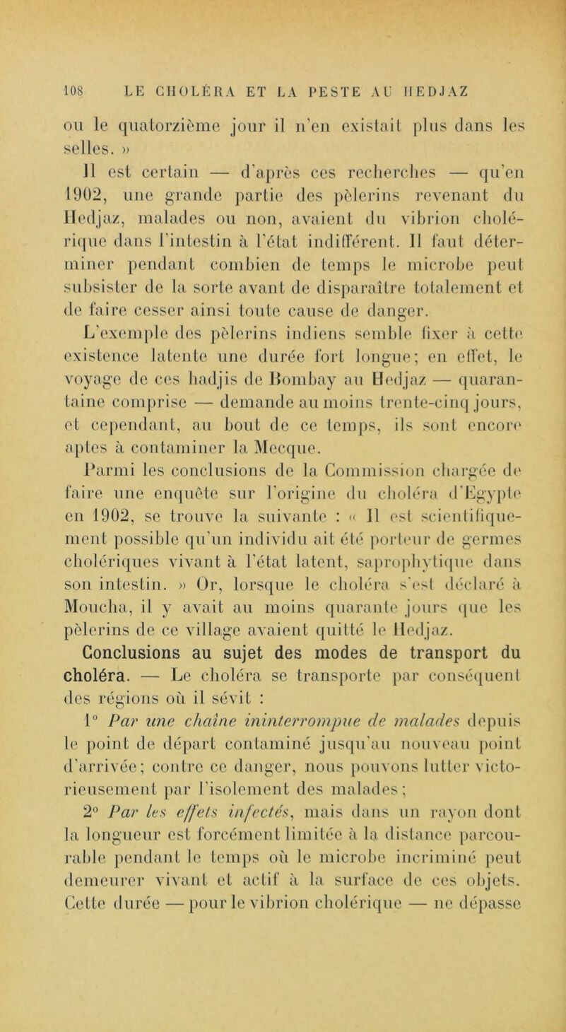 OU le quatorzième jour il n’en existait plus dans les selles. » 11 est certain — d’après ces recherches — ({u’en 1902, une grande jiarlie des pèlerins revenant du lledjaz, malades ou non, avaient du vibrion cholé- ri(ine dans l'intestin à l’ètai indiderent. 11 faut déter- miner pendant combien de temps le microbe peut subsister de la sorte avant de dis})araîlre totalement et <le faire cesser ainsi tonte cause de danger. L’exemple des pèlerins indiens semble lixer à cette existence latente une durée fort longue; en elfet, le voyage de ces badjis de Bombay au Lledjaz — quaran- taine comprise — demande au moins trente-cinq jours, et ce])endant, au bout de ce temps, ils sont encoi“(‘ aptes à contaminer la Mecque. Ibirmi les conclusions de la Commission chargée de faire une enquête sur l’origine du choléra (rL]gy|)le en 1902, se trouve la suivante : « 11 est scientili(pie- nient possible qu’un individu ait été porteur de germes cholériques vivant à l’état latent, sapro|)byti(|ue dans son intestin. » Or, lorsque le choléra s'(>sl déclaré à Moucha, il y avait an moins quarante jours ({ue les pèlerins de ce village avaient quitté le lledjaz. Conclusions au sujet des modes de transport du choléra. — Le choléra se transporte par consé<iuenl des régions où il sévit : 1° Par line chaîne ininterrompue de malades depuis le point de départ contaminé jusqu'au nouveau ])oint d’arrivée; contre ce danger, nous })Ouvons lutter victo- rieusement par l’isolement des malades; 2^ Par les effets infectes^ mais dans un rayon dont la longueur est forcément limitée à la distance parcon- rable pendant le temps où le microbe incriminé peut demeurer vivant et actif à la surface de ces objets. Cette durée — pour le vibrion cholérique — ne dépasse