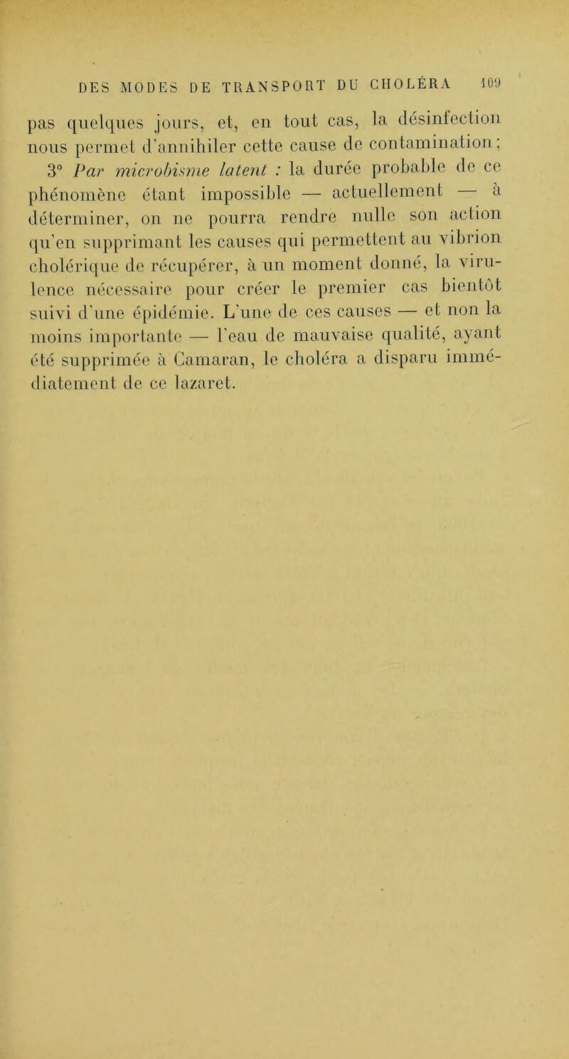 pas quelques jours, et, eu tout cas, la tlésinfectioii nous permet d'nuuihiler cette cause de contamiiiatioii ; 3° Par microbisme latent : la durée probable de ce phénomène étant impossible — actuellement a déterminer, on ne pourra rendre mille sou action qu'eu supprimant les causes qui permetleut au vibrion choléri(|ue de récupérer, à un moment donné, la viru- lence nécessaire pour créer le premier cas bientôt suivi d’une épidémie. L’une de ces causes — et non la moins importante — l’eau de mauvaise qualité, ayant été supprimée à Camaran, le choléra a disparu immé- diatement de ce lazaret.