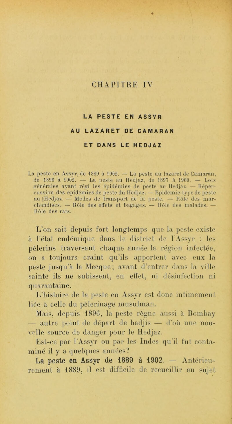 LA PESTE EN ASSYR AU LAZARET DE CAMARAN ET DANS LE HEDJAZ La peste en Assyr, de 1889 ù 1902. — La peste au lazaret de Camaraii, de 1896 à 1902. — La peste au Hedjaz, de 1897 à 1900. — Lois Générales ayant réf?i les épidémies de peste au Hedjaz. — Réper- cussion des épidémies de peste du Hedjaz. — Epidémie-type de peste au flledjaz. — Modes de transport de la peste. — Rôle des mar- chandises. — Rôle des eü'els et bagages. — Rôle des malades. — Rôle des rats. L’on sait depuis fort longtemps que la peste existe à l’état endémique dans le district de l'Assyr : les pèlerins traversant chaque année la région infectée, on a toujours craint qu’ils apportent avec eux la peste jusqu’à la Mecque; avant d’entrer dans la ville sainte ils ne subissent, en effet, ni désinfection ni ({iiaran taille. L’histoire de la peste en Assyr est donc intimement liée à celle du pèlerinage mnsiilman. Mais, depuis 1896, la peste règne aussi à Bomhay — autre point de départ de hadjis — d'où nue nou- velle source de danger pour le Hedjaz. Est-ce par l’Assyr on par les Indes (pi'il fut conta- miné il y a quelques années? La peste en Assyr de 1889 à 1902. — Antérien- rement à 1889, il est diflicite de recueillir au sujet
