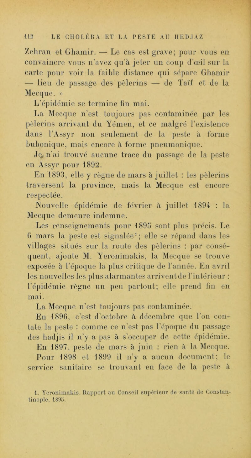 1 112 LE CHOLÉRA ET LA RESTE AU IIEDJAZ Zeliran et Gliamir. — Le cas est grave; pour vous en convaincre vous ii'avez (|u’à jeter un coup d’œil sur la carte pour voir la faible distance qui sépare Ghamir — lieu de passage des pèlerins — de Taïf et de la Mecque. » L’épidémie se termine lin mai. La Mecque n’est toujours pas contaminée par les pèlerins arrivant du Yémen, et ce malgré l'existence dans l’Assyr non seulement de la peste à forme bubonique, mais encore à forme pneumonique. Jo,n’ai trouvé aucune trace du passage de la peste en Assyr pour 1892. En 1893, elle y règne de mars à juillet : les pèlerins traversent la province, mais la Mecque est encore respectée. Nouvelle épidémie de février à juillet 1894 : la Mecque demeure indemne. Les renseignements pour 1895 sont plus précis. Le b mars la peste est signalée’; elle se répand dans les villages situés sur la route des pèlerins : par consé- (juent, ajoute M. A'eronimakis, la Mecque se trouve exposée à l’époque la plus critique de l’année. En avril les nouvelles les plus alarmantes arrivent de l'intérieur ; l’épidémie règne un peu partout; elle prend lin en mai. La Mecque n’est toujours pas contaminée. En 189G, c’est d’octobre à décembre que l'on con- tate la peste : comme ce n’est pas l’époque du passage des hadjis il n’y a pas à s’occuper de celle épidémie. En 1897, peste de mars à juin : rien à la Mecque. Pour 1898 et 1899 il u’y a aucun document; le service sanitaire se trouvant en face de la peste à 1. Yeronimakis. Rapport au Conseil supérieur de santé de Constan-
