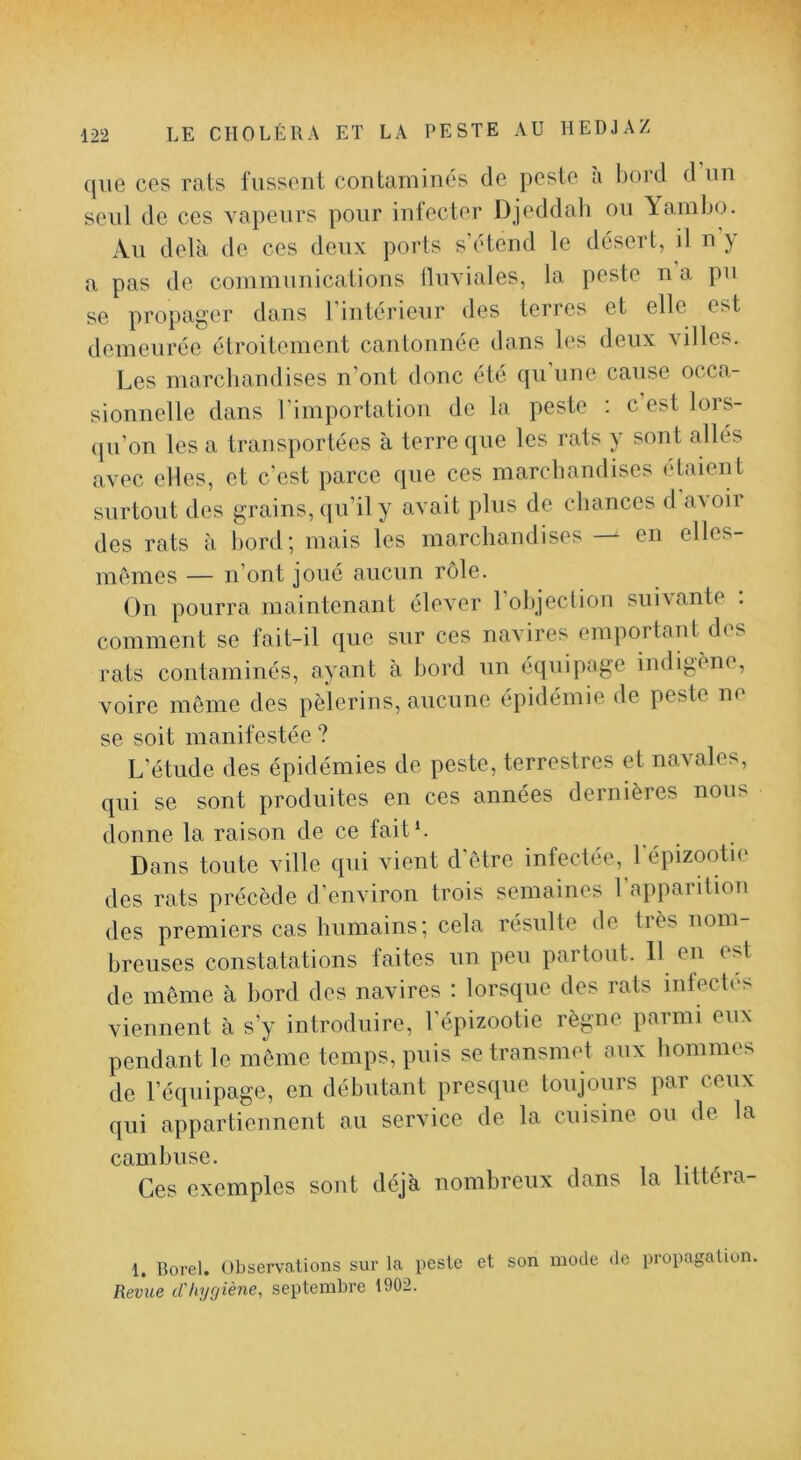 ([lie ces rats fussent contaminés de peste a bord d un seul de ces vapeurs pour infecter Djeddah ou Yambi^j. Au delà de ces deux ports s’étend le désert, il n y a pas de communications fluviales, la peste n a pu se propager dans l’intérieur des terres et elle est demeurée étroitement cantonnée dans les deux villes. Les marchandises n’ont donc été qu’une cause occa- sionnelle dans l’importation de la peste ; c est lors- qu’on les a transportées à terre que les rats y sont allés avec elles, et c’est parce ([ue ces marchandises éhiient surtout des grains, ([u’ily avait plus de chances d a\oir des rats à hord; mais les marchandises — en elles- imîmes — n’ont joué aucun rôle. On pourra maintenant élever 1 objection sui\ante . comment se fait-il que sur ces navires emportant des rats contaminés, ayant à bord un équipage indigène, voire môme des pèlerins, aucune épidémie de peste ne se soit manifestée ? L’étude des épidémies de peste, terrestres et navales, qui se sont produites en ces années dernières nous lionne la raison de ce fait h Dans toute ville qui vient d'ôtre infectée, lepizootie des rats précède d’environ trois semaines l’apparition des premiers cas humains; cela résulte de très nom- breuses constatations faites un peu partout. 11 en est de môme à bord des navires ; lorsque des rats intecti's viennent à s’y introduire, l’épizootie règne parmi eux pendant le môme temps, puis se transmet aux hommes de l’équipage, en débutant prescpie toujours par ceux qui appartiennent au service de la cuisine ou de la cambuse. Ces exemples sont déjà nombreux dans la littéra- 1. Rorel. Observations sur la peste et son mode de propagation. Revue d'hygiène, septembre 1902.