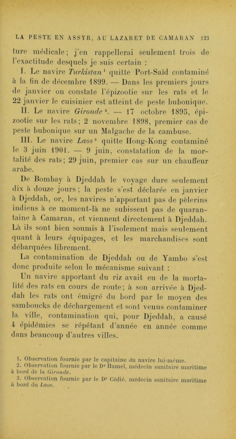 turc médicale; j'cn rappellerai seiilemenl trois de rexaclitude desquels je suis certain : I. Le navire Tnrkistan^ quitte Port-Saïd contaminé à la lin de décembre 1899. — Dans les premiers jours <le janvier on constate l'épizootie sur les rats et le 22 janvier le cuisinier est atteint de peste bubonique. II. Le navire Gironde^. — t7 octobre 1893, épi- zootie sur les rats; 2 novembre 1898, premier cas de peste bubonique sur un Malgache de la cambuse. III. Le navire Laos^ quitte flong-Kong contaminé le 3 juin 1901. — 9 juin, constatation de la mor- talité des rats; 29 juin, premier cas sur un cliautreur arabe. De llombay à Djeddah le voyage dure seulement <lix à douze jours ; la peste s’est déclarée en janvier à Djeddah, or, les navires n’apportant pas de pèlerins indiens à ce moment-là ne subissent pas de quaran- taine à Camaran, et viennent directement à Djeddah. La ils sont bien soumis à risolement mais seiilf'ment (juant à leurs équipages, et les marchandises sont débarquées librement. La contamination de Djeddah ou de Yambo s’est donc produite selon le mécanisme suivant : Ln navire apportant du riz avait eu de la morta- lité des rats en cours de route; à son arrivée à Djed- dah les rats ont émigré du bord par le moyen des samboucks de déchargement et sont venus contaminer la ville, contamination qui, pour Djeddah, a causé 4 épidémies se répétant d’année en année comme dans beaucoup d’autres villes. 1. Obsers’ation rournie par le capitaine du navire lui-même. 2. Obser\-ation fournie par le !)>• Hamel, médecin sanitaire maritime à bord de la Gironde. .3. Obser^•ation fournie par le D'- Cédié, médecin sanitaire maritime à bord du Laos.