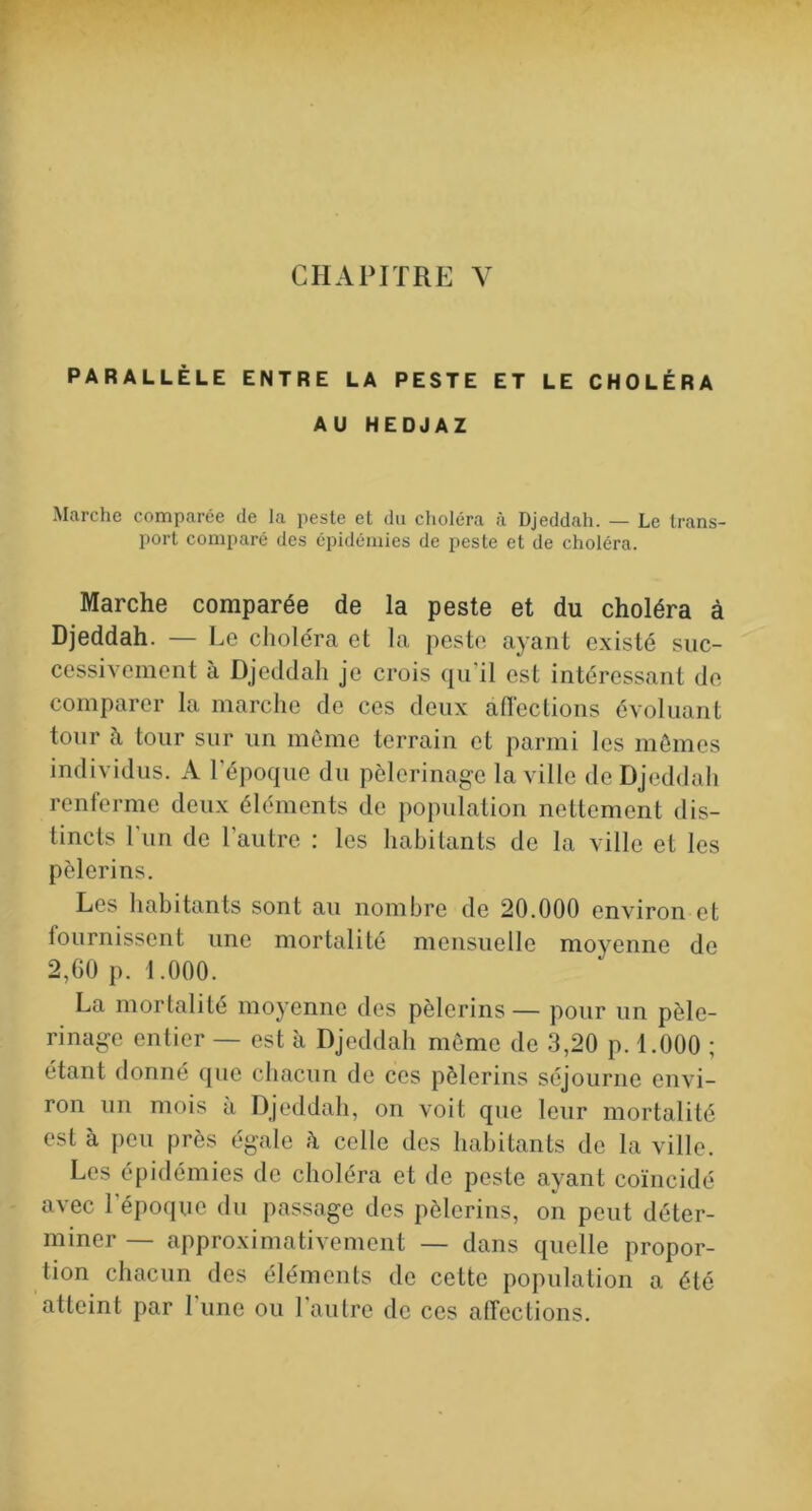CHAPITRE Y PARALLÈLE ENTRE LA PESTE ET LE CHOLÉRA AU HEDJAZ Marche comparée de la peste et du choléra à Djeddah. — Le trans- port comparé des épidémies de peste et de choléra. Marche comparée de la peste et du choléra à Djeddah. — Le choléra et la peste ayant existé suc- cessivement à Djeddah je crois qu’il est intéressant de comparer la marche de ces deux affections évoluant tour à tour sur un môme terrain et parmi les mômes individus. A l’époque du pèlerinage la ville de Djeddah renferme deux éléments de population nettement dis- tincts l’un de l’autre : les habitants de la ville et les pèlerins. Les habitants sont au nombre de 20.000 environ et tournissent une mortalité mensuelle moyenne de 2,GO p. 1.000. La mortalité moj’enne des pèlerins — pour un pèle- rinage entier — est à Djeddah môme de 3,20 p. 1.000 ; étant donné que chacun de ces pèlerins séjourne envi- ron un mois a Djeddah, on voit que leur mortalité est à peu près égale à celle des habitants de la ville. Les épidémies de choléra et de peste ayant coïncidé avec l’époque du passage des pèlerins, on peut déter- miner — approximativement — dans quelle propor- tion chacun des éléments de cette population a été atteint par 1 une ou 1 autre de ces affections.