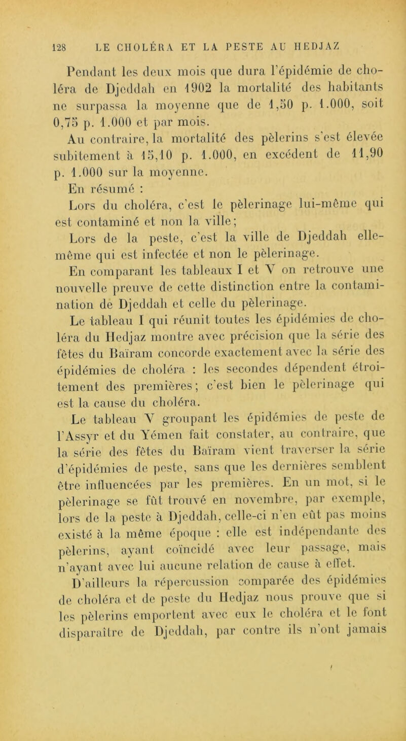 Pendant les deux mois que dura l’épidémie de cho- léra de Djeddali en 1902 la mortalité des habitants ne surpassa la moyenne que de l,o0 p. 1.000, soit 0,75 p. 1.000 et par mois. Au contraire, la mortalité des pèlerins s'est élevée subitement à 15,10 p. 1.000, en excédent de 11,90 p. 1.000 sur la moyenne. En résumé ; Lors du choléra, c’est le pèlerinage lui-même qui est contaminé et non la ville; Lors de la peste, c’est la ville de Djeddah elle- même qui est infectée et non le pèlerinage. En comparant les tableaux I et V on retrouve une nouvelle preuve de cette distinction entre la contami- nation de Djeddah et celle du pèlerinage. Le tableau I qui réunit toutes les épidémies de cho- léra du Iledjaz montre avec précision que la série des fêtes du Baïram concorde exactement avec la série des épidémies de choléra : les secondes dépendent étroi- tement des premières; c’est bien le pèlerinage qui est la cause du choléra. Le tableau V groupant les épidémies de peste de l’Assyr et du A'émen fait constater, au contraire, que la série des fêtes du Baïram vient traverser la série d’épidémies de peste, sans que les dernières semblent être inlluencées par les premières. En un mot, si le pèlerinage se fût trouvé en novembre, par exemple, lors de la peste à Djeddah, celle-ci n’en eût pas moins existé à la même époque ; elle est indépendante des pèlerins, ayant coïncidé avec leur passage, mais n’ayant avec lui aucune relation de cause à ellet. D’ailleurs la répercussion comparée des épidémies de choléra et de peste du Iledjaz nous prouve que si les pèlerins emportent avec eux le choléra et le font disparaître de Djeddah, par contre ils n ont jamais I