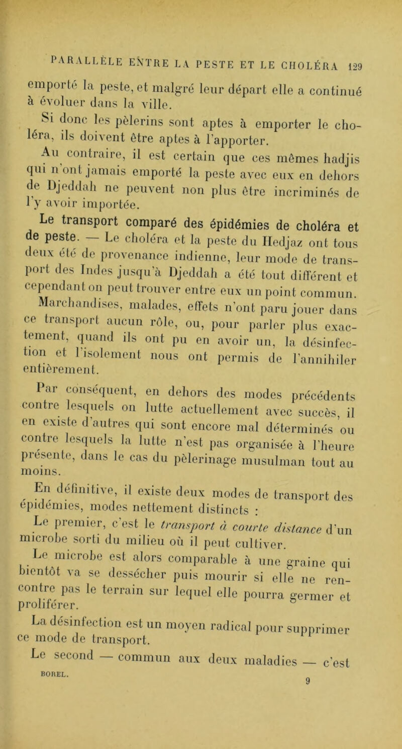 emporl(‘ la peste, et malgré leur départ elle a continué à évoluer dans la ville. Si donc les pèlerins sont aptes à emporter le cho- léra, ils doivent être aptes à l’apporter. Au contraire, il est certain que ces mêmes liadjis qui II ont jamais emporté la peste avec eux en dehors de Djeddah ne peuvent non plus être incriminés de 1 y avoir importée. Le transport comparé des épidémies de choléra et de peste. — Le choléra et la peste du Iledjaz ont tous deux été de provenance indienne, leur mode de trans- port des Indes jusqu’à Djeddah a été tout différent et cependant on peut trouver entre eux un point commun. Marchandises, malades, effets n’ont paru jouer dans ce transport aucun rôle, ou, pour parler plus exac- tement, (juand ils ont pu en avoir un, la désinfec- tion et l’isolement nous ont permis de l’annihiler entièrement. I ar conséquent, en dehors des modes précédents contre lesquels on lutte actuellement avec succès, il en existe d autres qui sont encore mal déterminés ou contre les([uels la lutte n’est pas organisée à l’heure présente, dans le cas du pèlerinage musulman tout au moins. ^ En délinitive, il existe deux modes de transport des épidémies, modes nettement distincts : Le premier, c’est le transport à courte distance d'un microbe sorti du milieu où il peut cultiver. Le microbe est alors comparable à une graine qui bientôt va se dessécher puis mourir si elle ne ren- contre pas le terrain sur lequel elle pourra germer et proliférer. La désinfection est un moyen radical pour supprimer ce mode de transport. Le second — commun aux deux maladies — c’est BOREL. 9